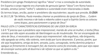 Presbítero (em grego Presbyteros) significa “idoso” e traz a conotação de autoridade.
Em Esparta o corpo regente era chamado de gerousia (geron “idoso”) em Roma havia o
senado, senatus (senex “velho”): sabedoria e autoridade eram relacionadas à idade.
Os termos bispo, ancião, pastor e presbítero são equivalentes: aquele que preside, O LÍDER
At 20.17,28 “De Mileto, Paulo mandou chamar os presbíteros da igreja de Éfeso.... Cuidem
de vocês mesmos e de todo o rebanho sobre o qual o Espírito Santo os colocou
como bispos, para pastorearem a igreja de Deus”
PAULO LISTA 17 CARACTERÍSTICAS ESPERADAS DE UM LÍDER DA IGREJA
1.6-9 “É preciso que o presbítero seja irrepreensível, marido de uma só mulher, e tenha filhos
crentes que não sejam acusados de libertinagem ou de insubmissão. Por ser encarregado da
obra de Deus, é necessário que o bispo seja irrepreensível: não orgulhoso, não briguento,
não apegado ao vinho, não violento, nem ávido por lucro desonesto. É preciso, porém, que
ele seja hospitaleiro, amigo do bem, sensato, justo, consagrado, tenha domínio próprio e
apegue-se firmemente à mensagem fiel, da maneira como foi ensinada, para que seja capaz
de encorajar outros pela sã doutrina e de refutar os que se opõem a ela.”
Entendendo-as...
 