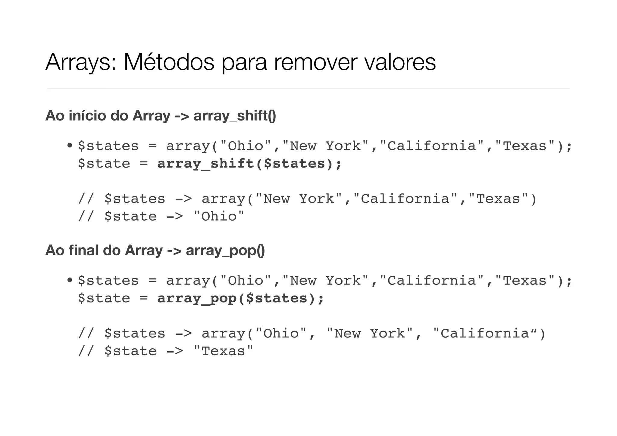 Arrays: Métodos para remover valores

Ao início do Array -> array_shift()

   • $states = array("Ohio","New York","California","Texas");
     $state = array_shift($states);

    // $states -> array("New York","California","Texas")
    // $state -> "Ohio"

Ao ﬁnal do Array -> array_pop()
   • $states = array("Ohio","New York","California","Texas");
     $state = array_pop($states);

    // $states -> array("Ohio", "New York", "California“)
    // $state -> "Texas"
 
