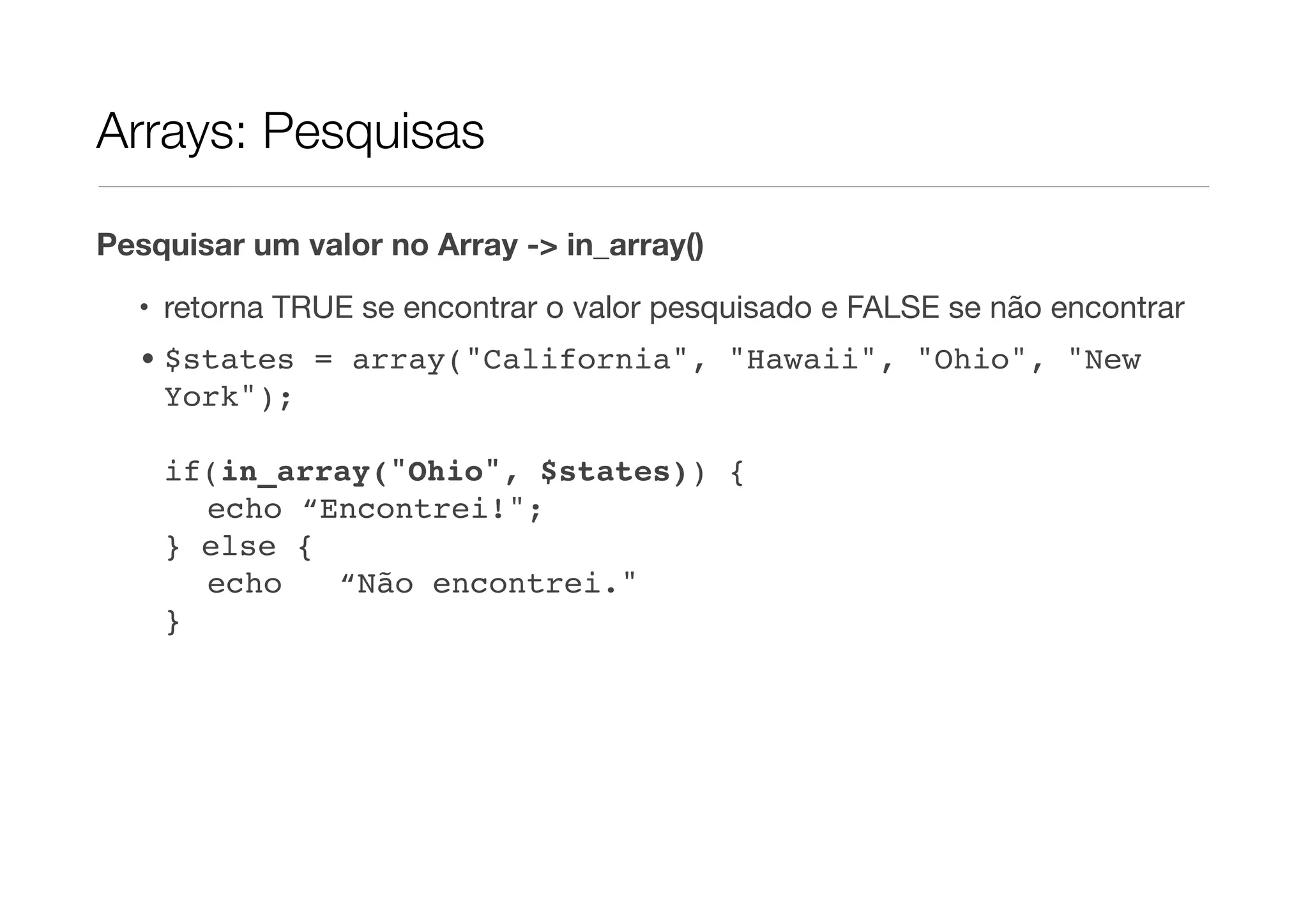 Arrays: Pesquisas

Pesquisar um valor no Array -> in_array()

  • retorna TRUE se encontrar o valor pesquisado e FALSE se não encontrar
  • $states = array("California", "Hawaii", "Ohio", "New
    York");

    if(in_array("Ohio", $states)) {
    " echo “Encontrei!";
    } else {
    " echo   “Não encontrei."
    }
 