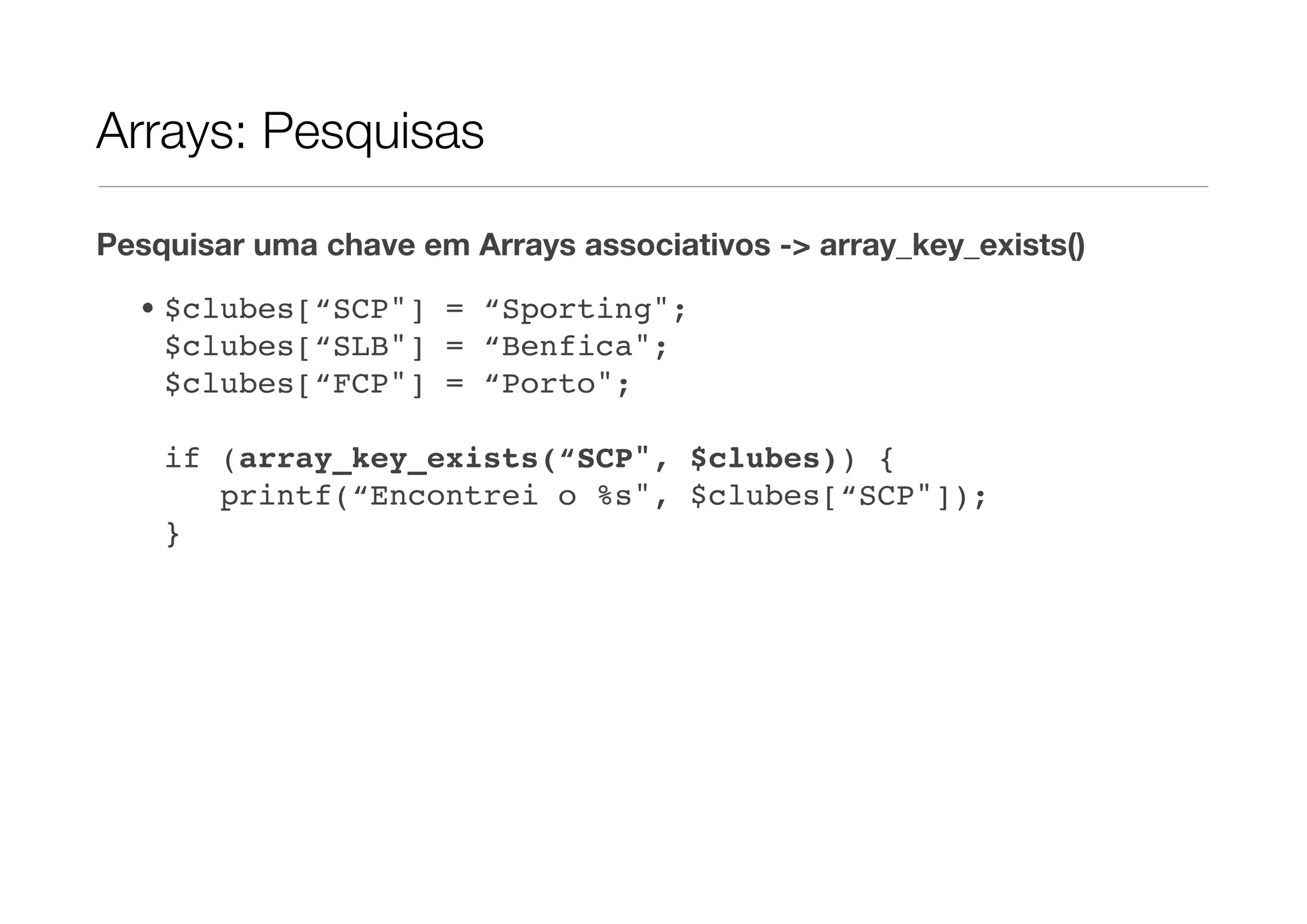 Arrays: Pesquisas

Pesquisar uma chave em Arrays associativos -> array_key_exists()

  • $clubes[“SCP"] = “Sporting";
    $clubes[“SLB"] = “Benfica";
    $clubes[“FCP"] = “Porto";

    if (array_key_exists(“SCP", $clubes)) {
       printf(“Encontrei o %s", $clubes[“SCP"]);
    }
 