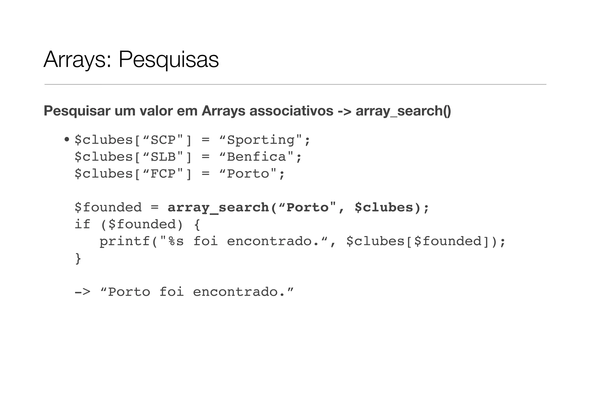 Arrays: Pesquisas

Pesquisar um valor em Arrays associativos -> array_search()

  • $clubes[“SCP"] = “Sporting";
    $clubes[“SLB"] = “Benfica";
    $clubes[“FCP"] = “Porto";

    $founded = array_search(“Porto", $clubes);
    if ($founded) {
       printf("%s foi encontrado.“, $clubes[$founded]);
    }

    -> “Porto foi encontrado.”
 