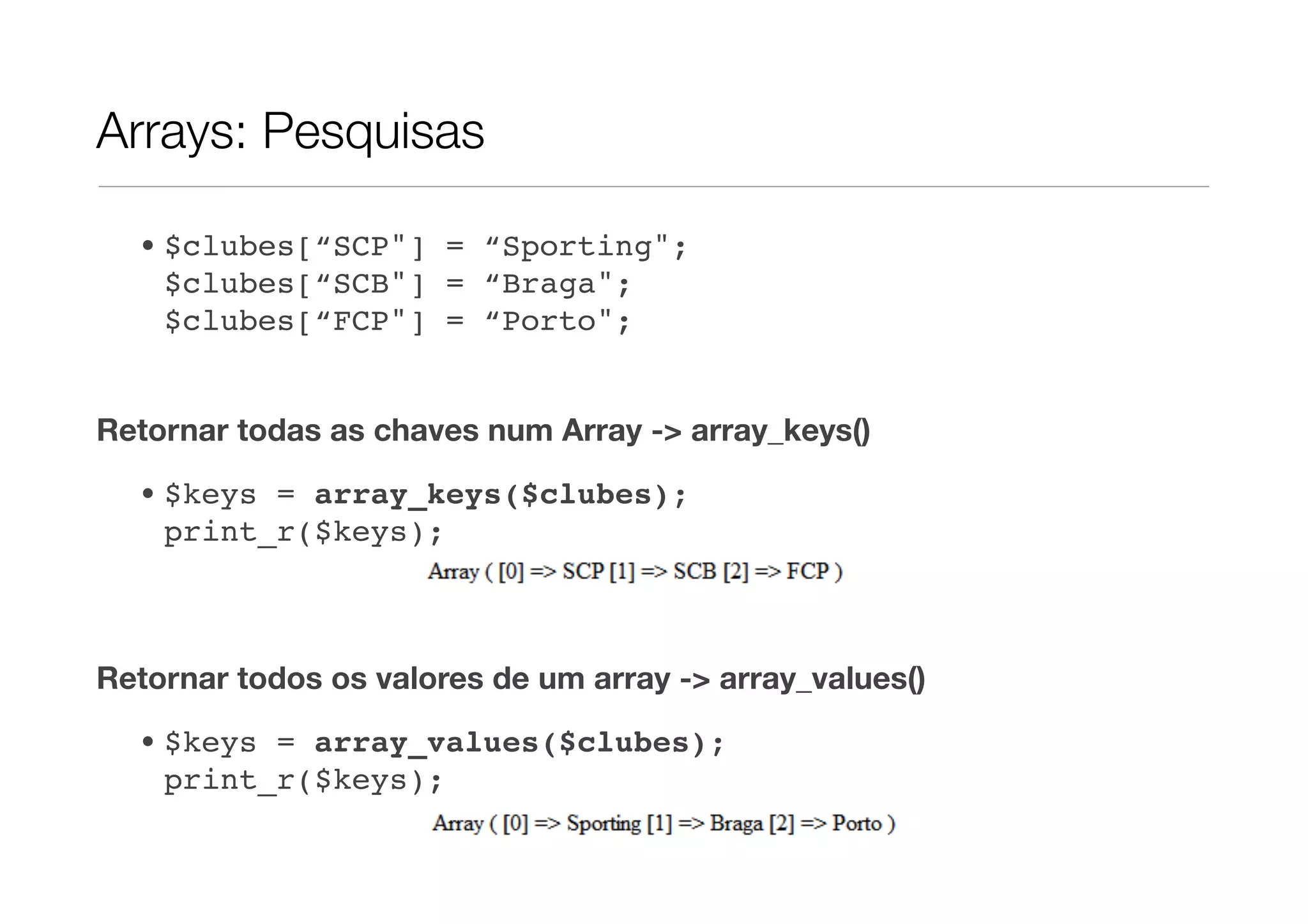 Arrays: Pesquisas

  • $clubes[“SCP"] = “Sporting";
    $clubes[“SCB"] = “Braga";
    $clubes[“FCP"] = “Porto";


Retornar todas as chaves num Array -> array_keys()
  • $keys = array_keys($clubes);
    print_r($keys);



Retornar todos os valores de um array -> array_values()
  • $keys = array_values($clubes);
    print_r($keys);
 