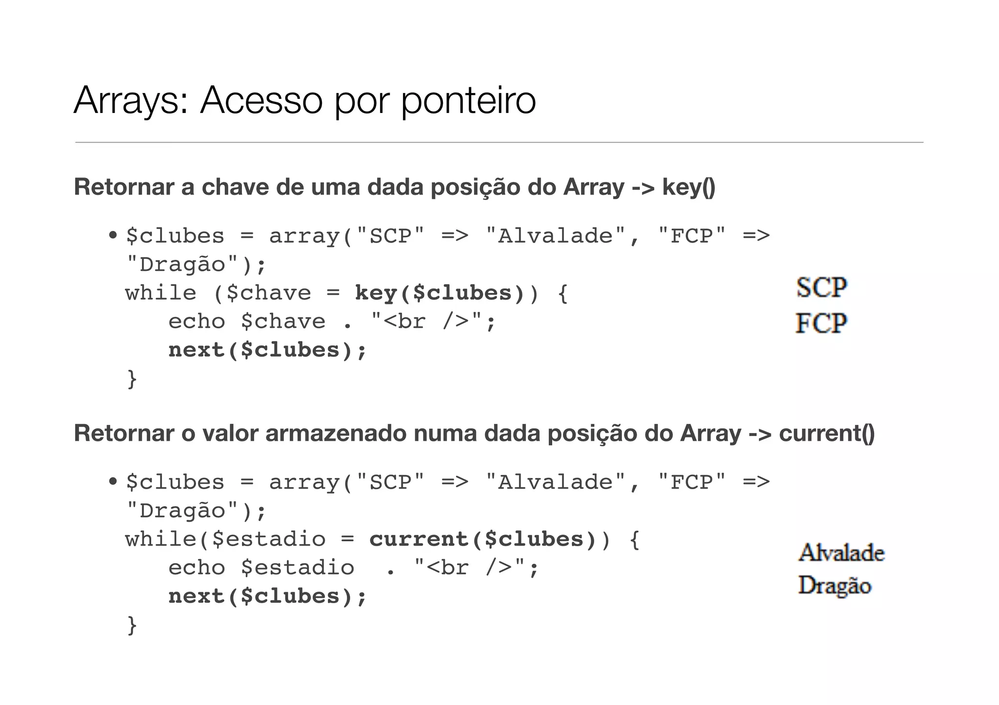 Arrays: Acesso por ponteiro

Retornar a chave de uma dada posição do Array -> key()

  • $clubes = array("SCP" => "Alvalade", "FCP" =>
    "Dragão");
    while ($chave = key($clubes)) {
       echo $chave . "<br />";
       next($clubes);
    }

Retornar o valor armazenado numa dada posição do Array -> current()
  • $clubes = array("SCP" => "Alvalade", "FCP" =>
    "Dragão");
    while($estadio = current($clubes)) {
       echo $estadio . "<br />";
       next($clubes);
    }
 