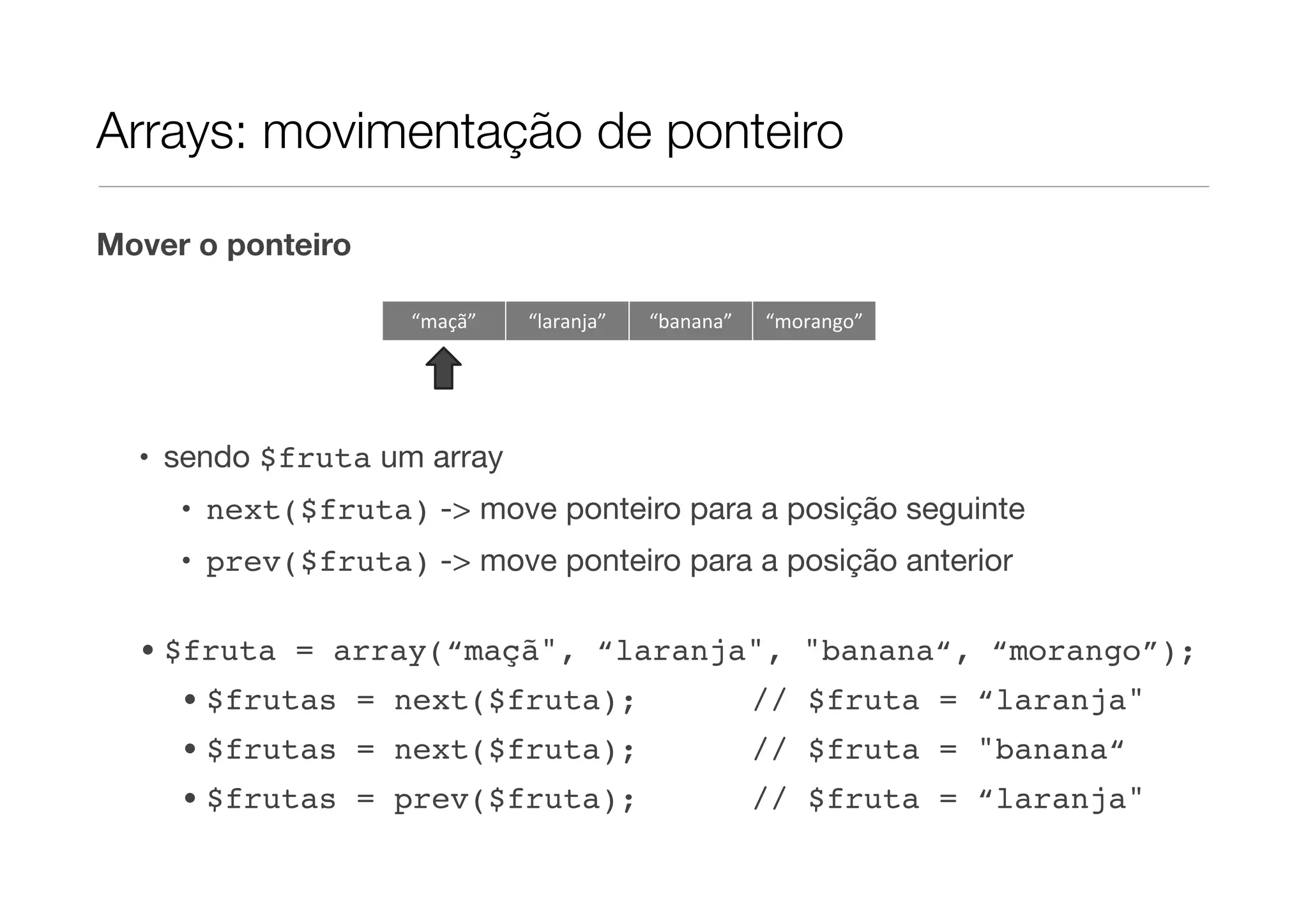 Arrays: movimentação de ponteiro

Mover o ponteiro

                    “maçã”   “laranja”   “banana”   “morango”




  • sendo $fruta um array
     • next($fruta) -> move ponteiro para a posição seguinte
     • prev($fruta) -> move ponteiro para a posição anterior

  • $fruta = array(“maçã", “laranja", "banana“, “morango”);
     • $frutas = next($fruta);                      // $fruta = “laranja"
     • $frutas = next($fruta);                      // $fruta = "banana“
     • $frutas = prev($fruta);                      // $fruta = “laranja"
 