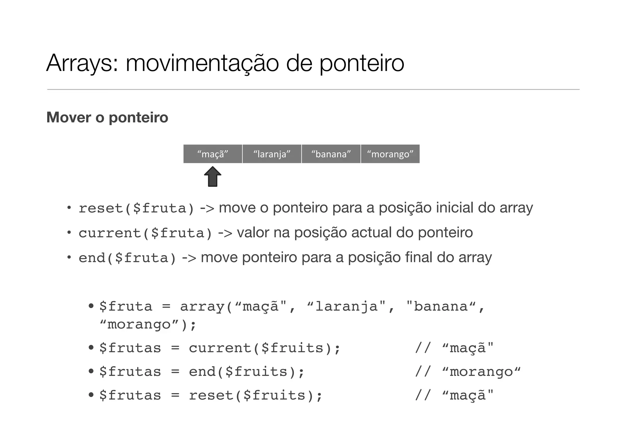 Arrays: movimentação de ponteiro

Mover o ponteiro

                    “maçã”   “laranja”   “banana”   “morango”




  • reset($fruta) -> move o ponteiro para a posição inicial do array
  • current($fruta) -> valor na posição actual do ponteiro
  • end($fruta) -> move ponteiro para a posição ﬁnal do array


     • $fruta = array(“maçã", “laranja", "banana“,
       “morango”);
     • $frutas = current($fruits);                              // “maçã"
     • $frutas = end($fruits);                                  // “morango“
     • $frutas = reset($fruits);                                // “maçã"
 
