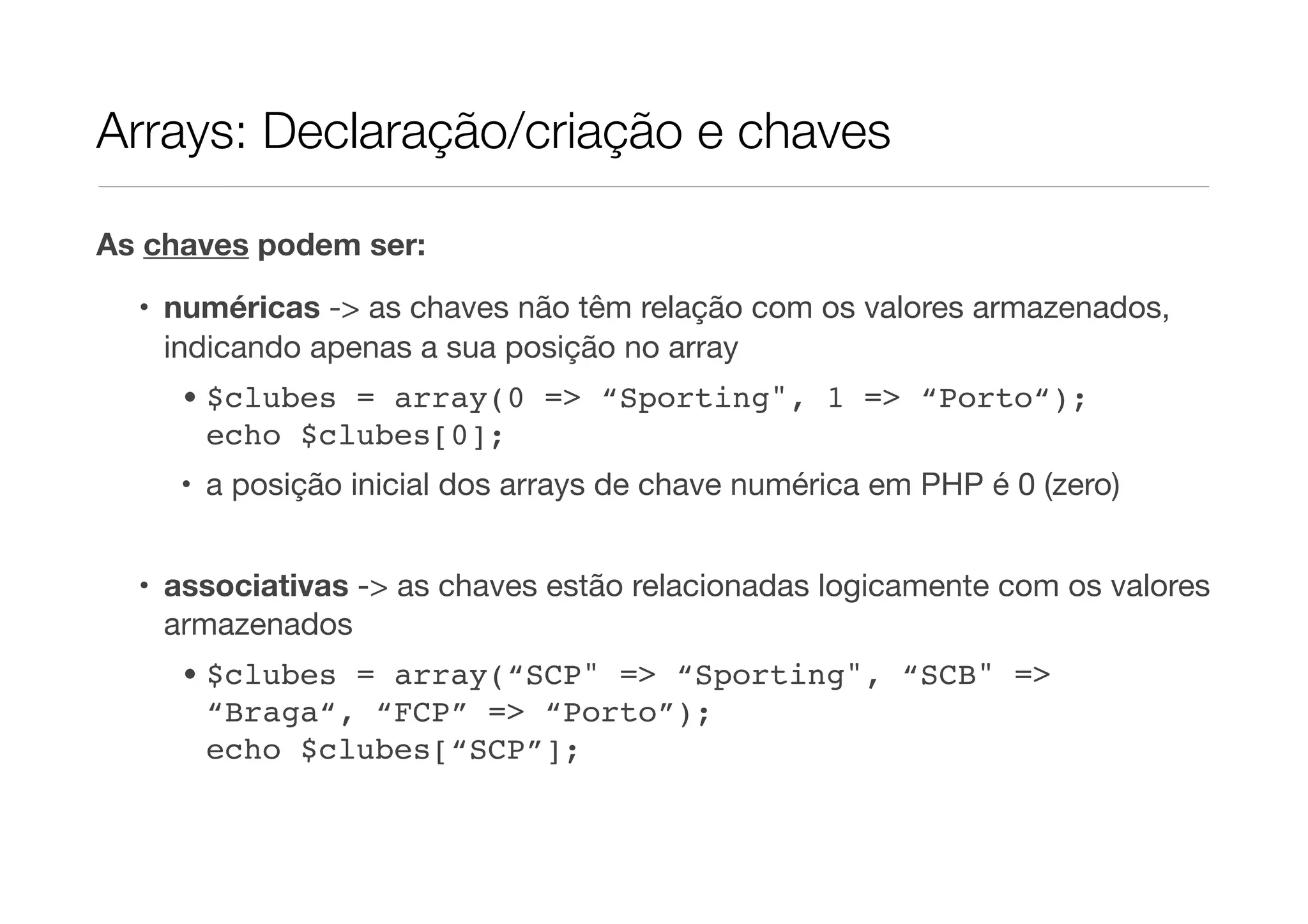 Arrays: Declaração/criação e chaves

As chaves podem ser:

  • numéricas -> as chaves não têm relação com os valores armazenados,
    indicando apenas a sua posição no array
     • $clubes = array(0 => “Sporting", 1 => “Porto“);
       echo $clubes[0];
     • a posição inicial dos arrays de chave numérica em PHP é 0 (zero)


  • associativas -> as chaves estão relacionadas logicamente com os valores
    armazenados
     • $clubes = array(“SCP" => “Sporting", “SCB" =>
       “Braga“, “FCP” => “Porto”);
       echo $clubes[“SCP”];
 