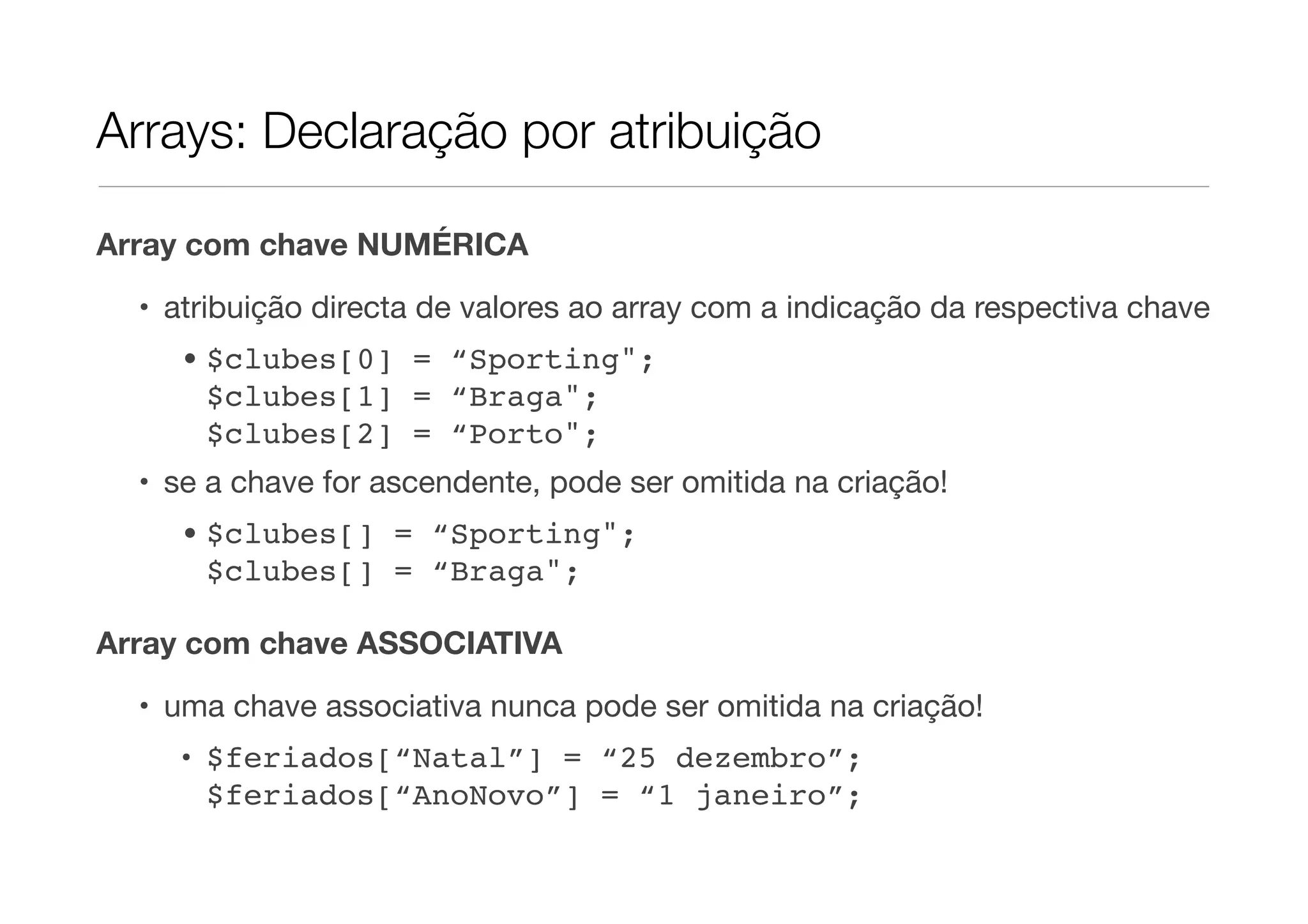 Arrays: Declaração por atribuição

Array com chave NUMÉRICA

  • atribuição directa de valores ao array com a indicação da respectiva chave
    • $clubes[0] = “Sporting";
      $clubes[1] = “Braga";
      $clubes[2] = “Porto";
  • se a chave for ascendente, pode ser omitida na criação!
    • $clubes[] = “Sporting";
      $clubes[] = “Braga";

Array com chave ASSOCIATIVA
  • uma chave associativa nunca pode ser omitida na criação!
    • $feriados[“Natal”] = “25 dezembro”;
      $feriados[“AnoNovo”] = “1 janeiro”;
 