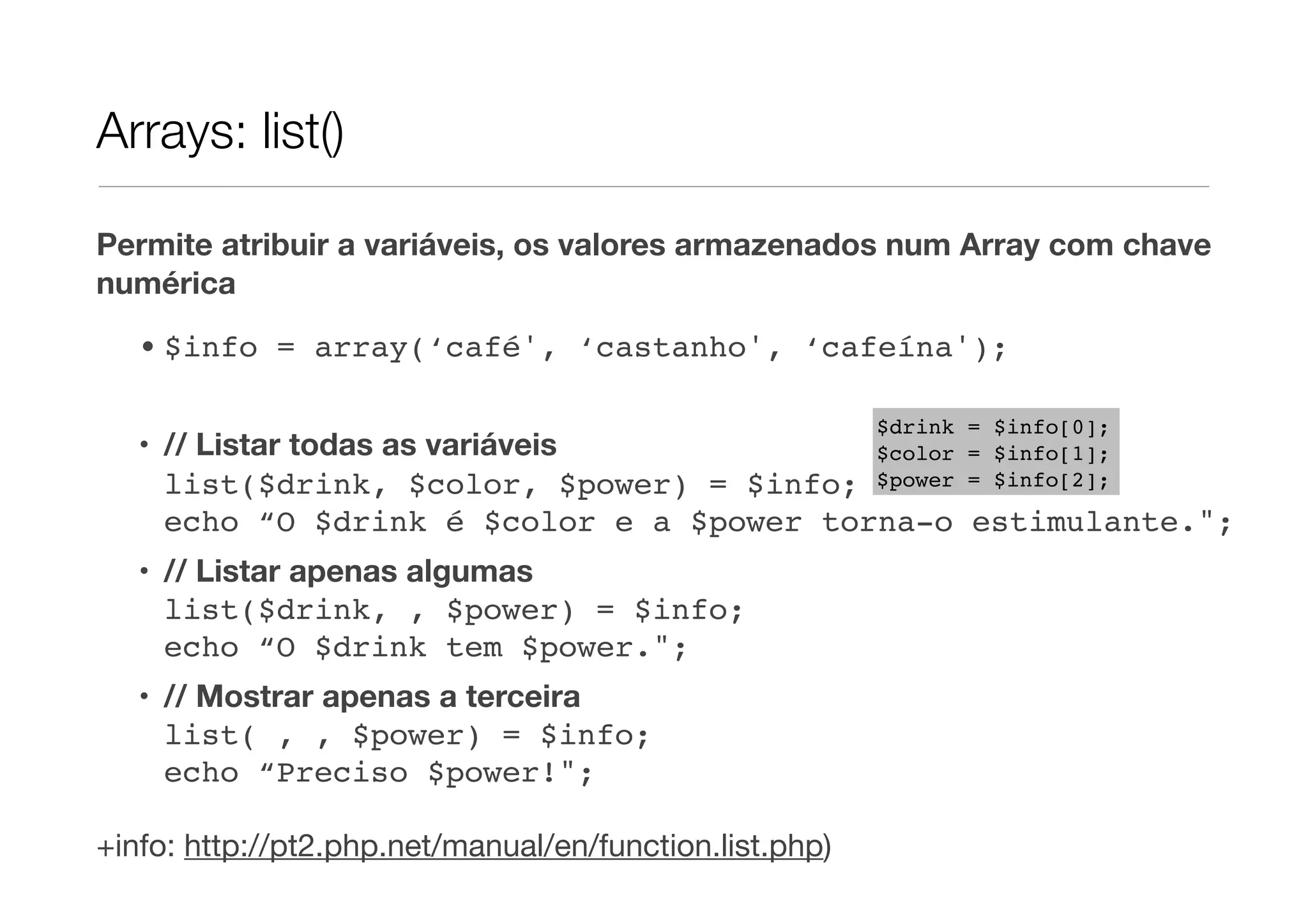 Arrays: list()

Permite atribuir a variáveis, os valores armazenados num Array com chave
numérica
   • $info = array(‘café', ‘castanho', ‘cafeína');

                                                         $drink = $info[0];
   • // Listar todas as variáveis                        $color = $info[1];
     list($drink, $color, $power) = $info;               $power = $info[2];

     echo “O $drink é $color e a $power torna-o estimulante.";
   • // Listar apenas algumas
     list($drink, , $power) = $info;
     echo “O $drink tem $power.";
   • // Mostrar apenas a terceira
     list( , , $power) = $info;
     echo “Preciso $power!";

+info: http://pt2.php.net/manual/en/function.list.php)
 