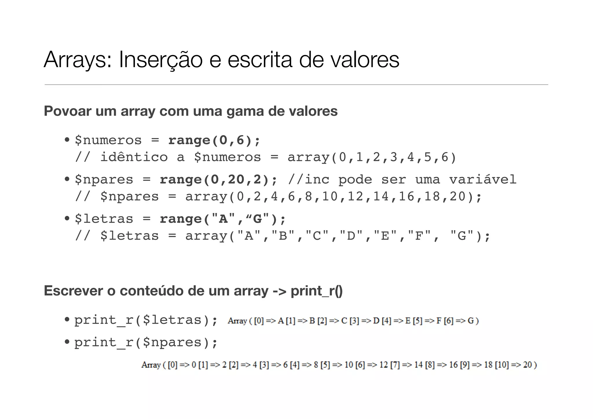 Arrays: Inserção e escrita de valores

Povoar um array com uma gama de valores

  • $numeros = range(0,6);
    // idêntico a $numeros = array(0,1,2,3,4,5,6)
  • $npares = range(0,20,2); //inc pode ser uma variável
    // $npares = array(0,2,4,6,8,10,12,14,16,18,20);
  • $letras = range("A",“G");
    // $letras = array("A","B","C","D","E","F", "G");


Escrever o conteúdo de um array -> print_r()
  • print_r($letras);
  • print_r($npares);
 