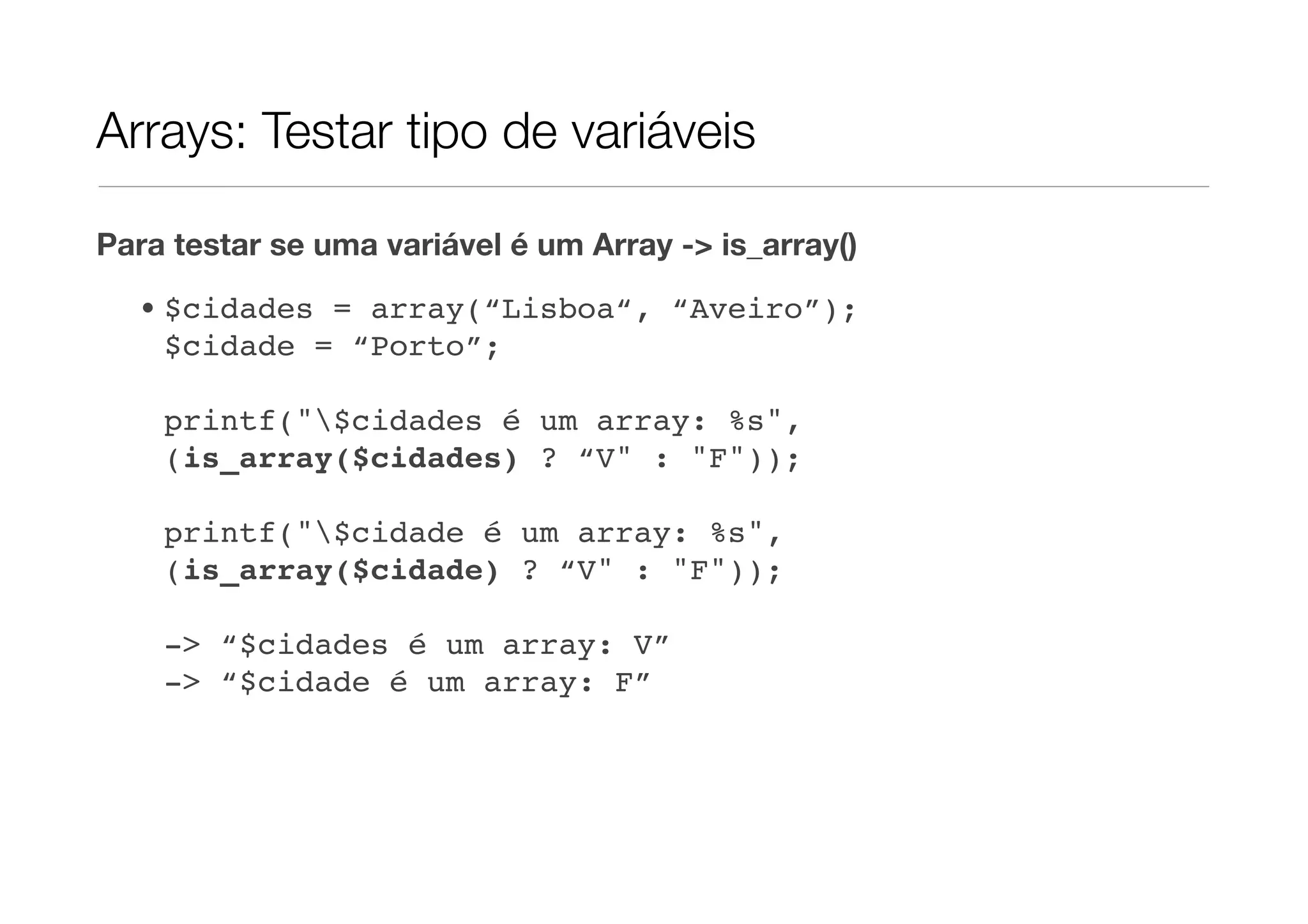 Arrays: Testar tipo de variáveis

Para testar se uma variável é um Array -> is_array()

  • $cidades = array(“Lisboa“, “Aveiro”);
    $cidade = “Porto”;

    printf("$cidades é um array: %s",
    (is_array($cidades) ? “V" : "F"));

    printf("$cidade é um array: %s",
    (is_array($cidade) ? “V" : "F"));

    -> “$cidades é um array: V”
    -> “$cidade é um array: F”
 