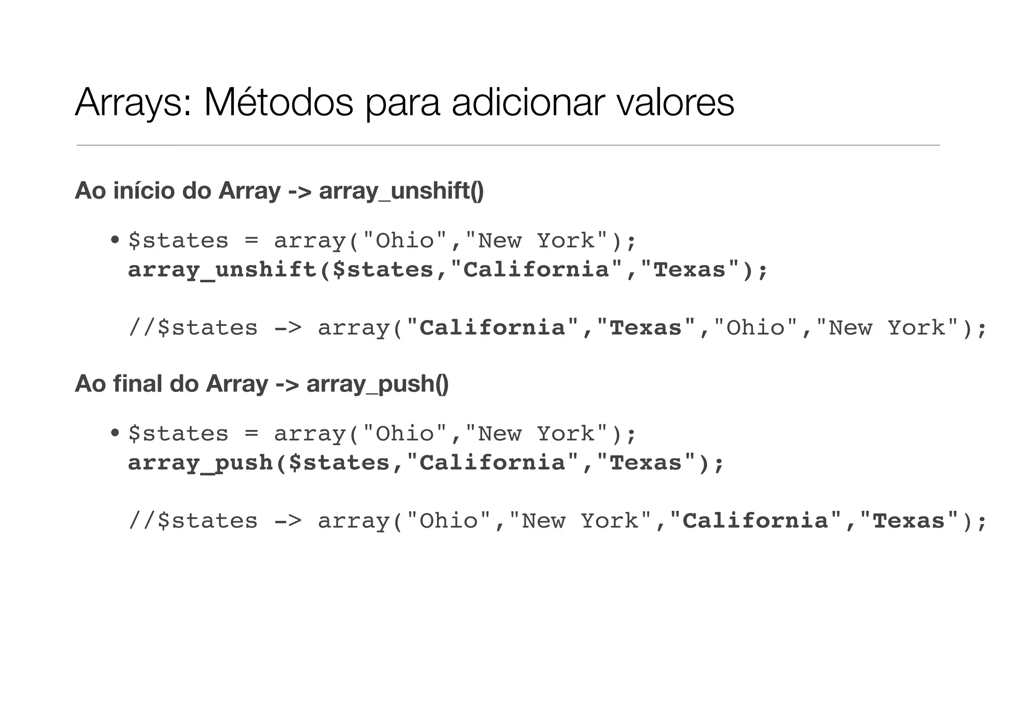 Arrays: Métodos para adicionar valores

Ao início do Array -> array_unshift()

  • $states = array("Ohio","New York");
    array_unshift($states,"California","Texas");

    //$states -> array("California","Texas","Ohio","New York");

Ao ﬁnal do Array -> array_push()
  • $states = array("Ohio","New York");
    array_push($states,"California","Texas");

    //$states -> array("Ohio","New York","California","Texas");
 