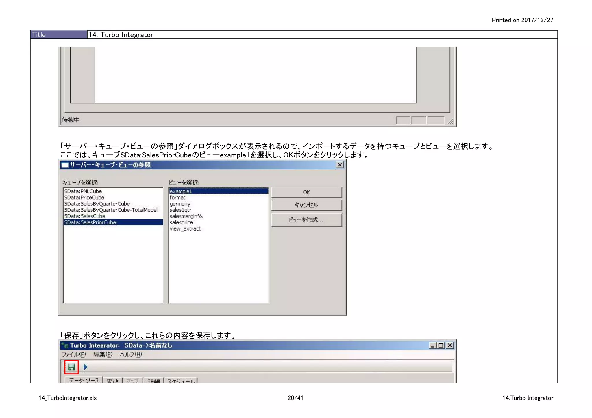 Printed on 2017/12/27
Title 14. Turbo Integrator
「サーバー・キューブ・ビューの参照」ダイアログボックスが表示されるので、インポートするデータを持つキューブとビューを選択します。
ここでは、キューブSData:SalesPriorCubeのビューexample1を選択し、OKボタンをクリックします。
「保存」ボタンをクリックし、これらの内容を保存します。
14_TurboIntegrator.xls 20/41 14.Turbo Integrator
 