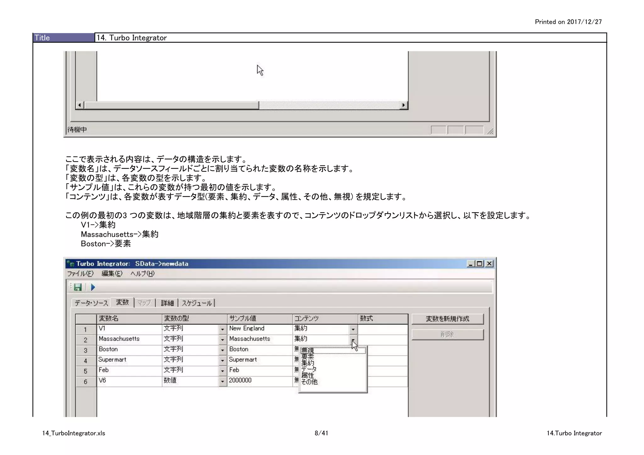 Printed on 2017/12/27
Title 14. Turbo Integrator
ここで表示される内容は、データの構造を示します。
「変数名」は、データソースフィールドごとに割り当てられた変数の名称を示します。
「変数の型」は、各変数の型を示します。
「サンプル値」は、これらの変数が持つ最初の値を示します。
「コンテンツ」は、各変数が表すデータ型(要素、集約、データ、属性、その他、無視) を規定します。
この例の最初の3 つの変数は、地域階層の集約と要素を表すので、コンテンツのドロップダウンリストから選択し、以下を設定します。
V1->集約
Massachusetts->集約
Boston->要素
14_TurboIntegrator.xls 8/41 14.Turbo Integrator
 