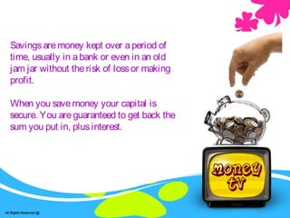 Savingsaremoney kept over aperiod of
time, usually in abank or even in an old
jam jar without therisk of lossor making
profit.
When you savemoney your capital is
secure. You areguaranteed to get back the
sum you put in, plusinterest.
 