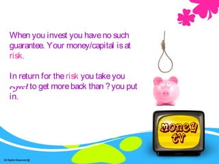 When you invest you haveno such
guarantee. Your money/capital isat
risk.
In return for therisk you takeyou
expect to get moreback than ?you put
in.
 