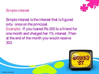Simpleinterest
Simpleinterest istheinterest that isfigured
only onceon theprincipal.
Example: If you loaned Rs300 to afriend for
onemonth and charged her 1% interest .Then
at theend of themonth you would receive
303.
 