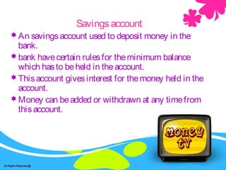 Savings -accountSavingsaccount
An savingsaccount used to deposit money in the
bank.
bank havecertain rulesfor theminimum balance
which hasto beheld in theaccount.
Thisaccount givesinterest for themoney held in the
account.
Money can beadded or withdrawn at any timefrom
thisaccount.
 