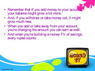 Savings -account• Remember that if you add money to your account,
your balancemight grow alot more.
• And, if you withdraw or takemoney out, it might
grow much less.
• When you add or takeaway from your account,
you'rechanging theamount you can earn aswell.
• And when you'rebuilding amoney TV of savings,
every rupeecounts.
 