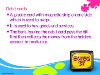 ATM /Debt cards and Credit cards.Debit cards
A plastic card with magnetic strip on oneside
which isused to swipe.
It isused to buy goodsand services.
Thebank issuing thedebit card paysthebill
first then collectsthemoney from theholders
account immediately.
 