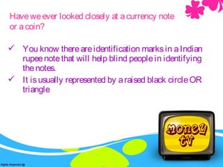  You know thereareidentification marksin aIndian
rupeenotethat will help blind peoplein identifying
thenotes.
 It isusually represented by araised black circleOR
triangle
Haveweever looked closely at acurrency note
or acoin?
 