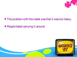 Theproblem with themetal wasthat it wastoo heavy.
Peoplehated carrying it around.
 