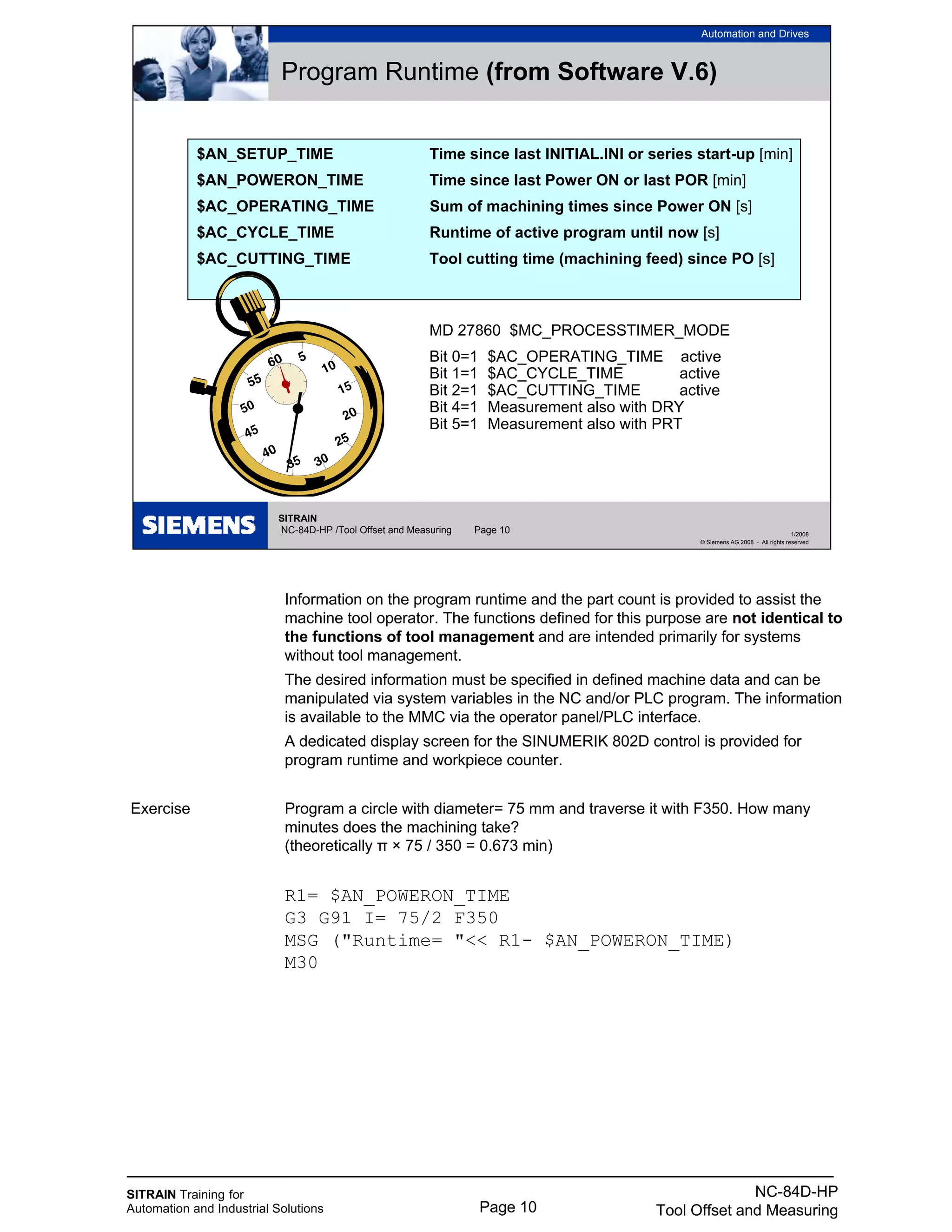 SITRAIN Training for
Automation and Industrial Solutions Page 10
NC-84D-HP
Tool Offset and Measuring
Information on the program runtime and the part count is provided to assist the
machine tool operator. The functions defined for this purpose are not identical to
the functions of tool management and are intended primarily for systems
without tool management.
The desired information must be specified in defined machine data and can be
manipulated via system variables in the NC and/or PLC program. The information
is available to the MMC via the operator panel/PLC interface.
A dedicated display screen for the SINUMERIK 802D control is provided for
program runtime and workpiece counter.
Exercise Program a circle with diameter= 75 mm and traverse it with F350. How many
minutes does the machining take?
(theoretically π × 75 / 350 = 0.673 min)
R1= $AN_POWERON_TIME
G3 G91 I= 75/2 F350
MSG ("Runtime= "<< R1- $AN_POWERON_TIME)
M30
SITRAIN
NC-84D-HP /Tool Offset and Measuring Page 10
Automation and Drives
1/2008
© Siemens AG 2008 - All rights reserved
Program Runtime (from Software V.6)
$AN_SETUP_TIME Time since last INITIAL.INI or series start-up [min]
$AN_POWERON_TIME Time since last Power ON or last POR [min]
$AC_OPERATING_TIME Sum of machining times since Power ON [s]
$AC_CYCLE_TIME Runtime of active program until now [s]
$AC_CUTTING_TIME Tool cutting time (machining feed) since PO [s]
MD 27860 $MC_PROCESSTIMER_MODE
Bit 0=1 $AC_OPERATING_TIME active
Bit 1=1 $AC_CYCLE_TIME active
Bit 2=1 $AC_CUTTING_TIME active
Bit 4=1 Measurement also with DRY
Bit 5=1 Measurement also with PRT
 