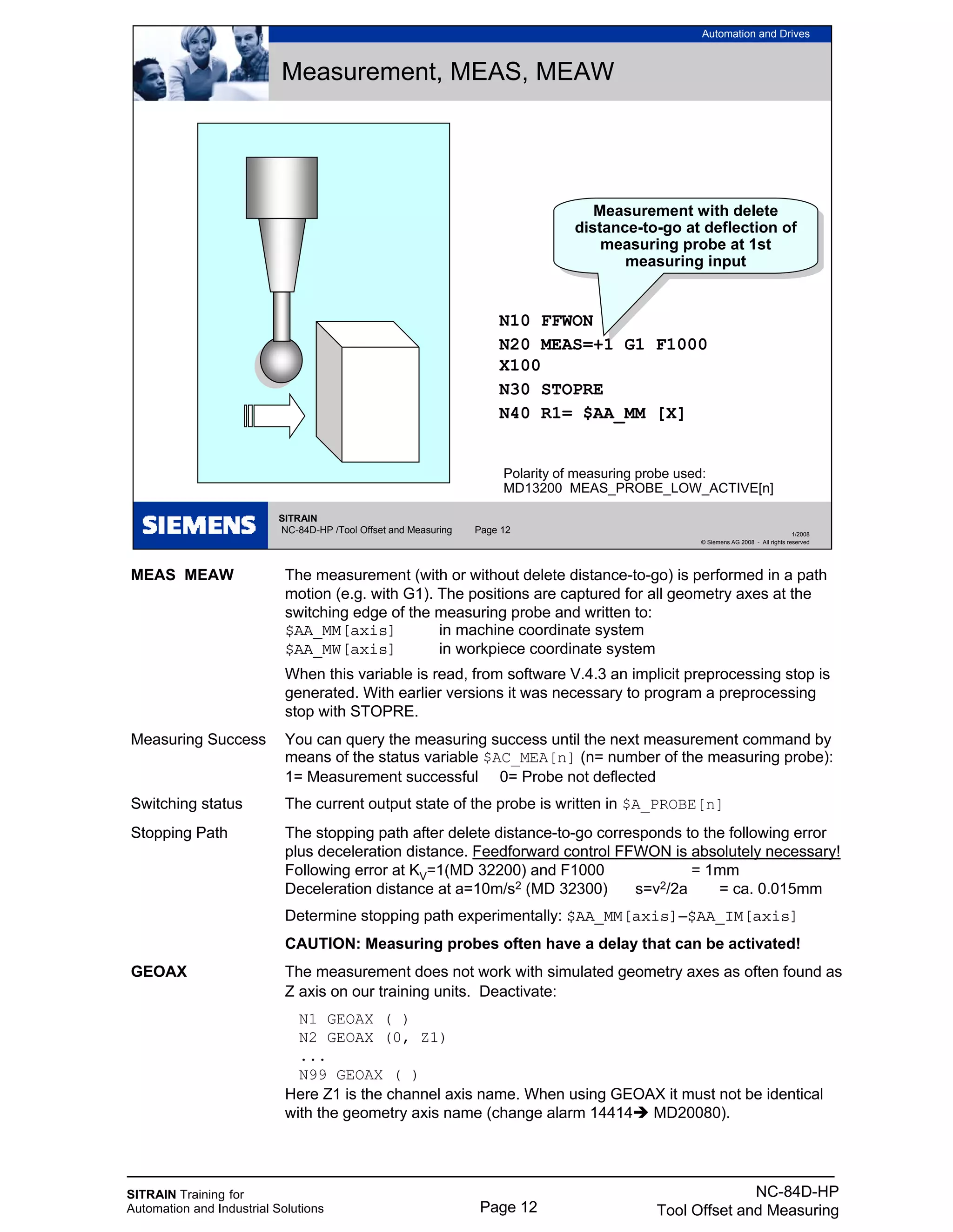 SITRAIN Training for
Automation and Industrial Solutions Page 12
NC-84D-HP
Tool Offset and Measuring
MEAS MEAW The measurement (with or without delete distance-to-go) is performed in a path
motion (e.g. with G1). The positions are captured for all geometry axes at the
switching edge of the measuring probe and written to:
$AA_MM[axis] in machine coordinate system
$AA_MW[axis] in workpiece coordinate system
When this variable is read, from software V.4.3 an implicit preprocessing stop is
generated. With earlier versions it was necessary to program a preprocessing
stop with STOPRE.
Measuring Success You can query the measuring success until the next measurement command by
means of the status variable $AC_MEA[n] (n= number of the measuring probe):
1= Measurement successful 0= Probe not deflected
Switching status The current output state of the probe is written in $A_PROBE[n]
Stopping Path The stopping path after delete distance-to-go corresponds to the following error
plus deceleration distance. Feedforward control FFWON is absolutely necessary!
Following error at KV=1(MD 32200) and F1000 = 1mm
Deceleration distance at a=10m/s2 (MD 32300) s=v2/2a = ca. 0.015mm
Determine stopping path experimentally: $AA_MM[axis]–$AA_IM[axis]
CAUTION: Measuring probes often have a delay that can be activated!
GEOAX The measurement does not work with simulated geometry axes as often found as
Z axis on our training units. Deactivate:
N1 GEOAX ( )
N2 GEOAX (0, Z1)
...
N99 GEOAX ( )
Here Z1 is the channel axis name. When using GEOAX it must not be identical
with the geometry axis name (change alarm 14414 MD20080).
SITRAIN
NC-84D-HP /Tool Offset and Measuring Page 12
Automation and Drives
1/2008
© Siemens AG 2008 - All rights reserved
Measurement, MEAS, MEAW
N10 FFWON
N20 MEAS=+1 G1 F1000
X100
N30 STOPRE
N40 R1= $AA_MM [X]
Measurement with delete
distance-to-go at deflection of
measuring probe at 1st
measuring input
Measurement with delete
distance-to-go at deflection of
measuring probe at 1st
measuring input
Polarity of measuring probe used:
MD13200 MEAS_PROBE_LOW_ACTIVE[n]
 