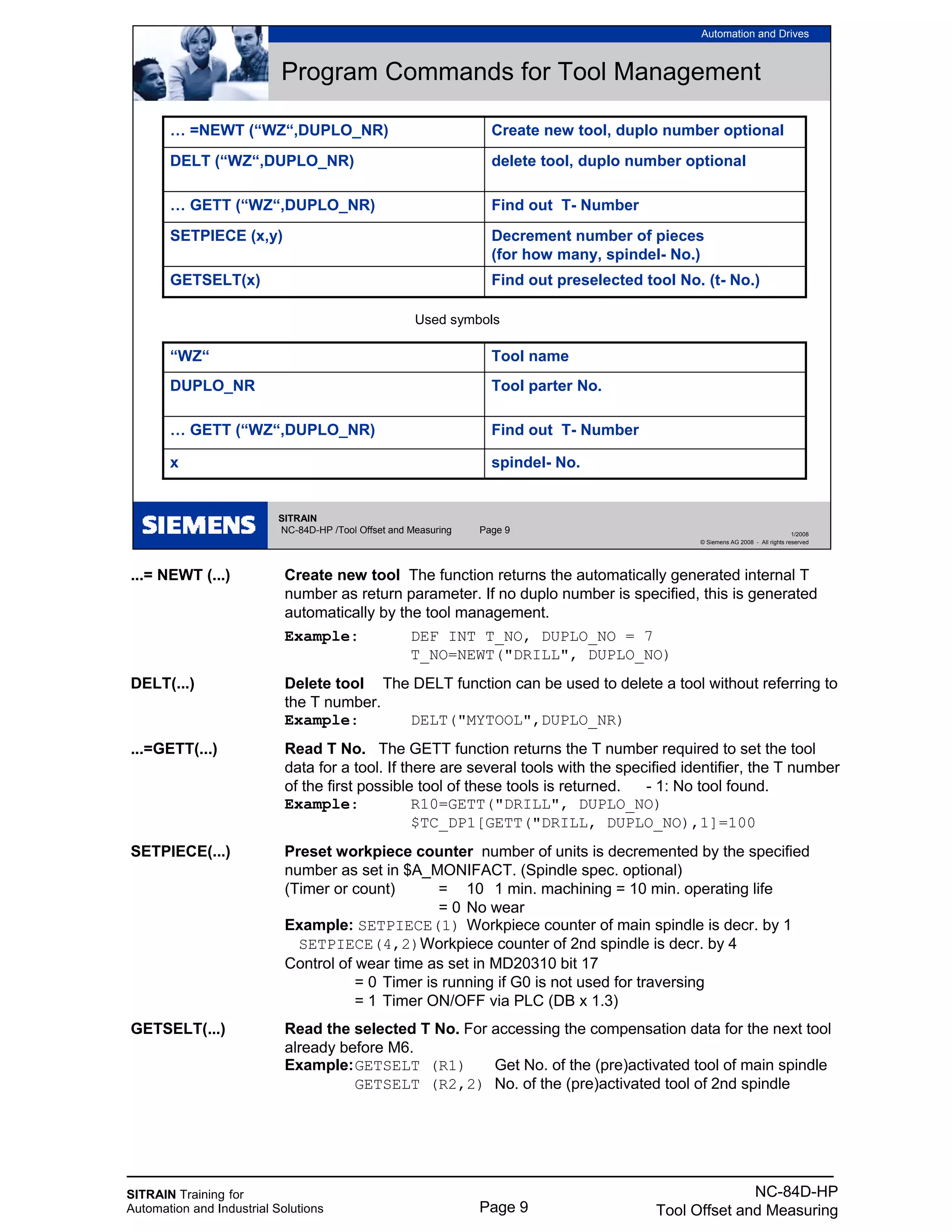 SITRAIN Training for
Automation and Industrial Solutions Page 9
NC-84D-HP
Tool Offset and Measuring
...= NEWT (...) Create new tool The function returns the automatically generated internal T
number as return parameter. If no duplo number is specified, this is generated
automatically by the tool management.
Example: DEF INT T_NO, DUPLO_NO = 7
T_NO=NEWT("DRILL", DUPLO_NO)
DELT(...) Delete tool The DELT function can be used to delete a tool without referring to
the T number.
Example: DELT("MYTOOL",DUPLO_NR)
...=GETT(...) Read T No. The GETT function returns the T number required to set the tool
data for a tool. If there are several tools with the specified identifier, the T number
of the first possible tool of these tools is returned. - 1: No tool found.
Example: R10=GETT("DRILL", DUPLO_NO)
$TC_DP1[GETT("DRILL, DUPLO_NO),1]=100
SETPIECE(...) Preset workpiece counter number of units is decremented by the specified
number as set in $A_MONIFACT. (Spindle spec. optional)
(Timer or count) = 10 1 min. machining = 10 min. operating life
= 0 No wear
Example: SETPIECE(1) Workpiece counter of main spindle is decr. by 1
SETPIECE(4,2)Workpiece counter of 2nd spindle is decr. by 4
Control of wear time as set in MD20310 bit 17
= 0 Timer is running if G0 is not used for traversing
= 1 Timer ON/OFF via PLC (DB x 1.3)
GETSELT(...) Read the selected T No. For accessing the compensation data for the next tool
already before M6.
Example:GETSELT (R1) Get No. of the (pre)activated tool of main spindle
GETSELT (R2,2) No. of the (pre)activated tool of 2nd spindle
SITRAIN
NC-84D-HP /Tool Offset and Measuring Page 9
Automation and Drives
1/2008
© Siemens AG 2008 - All rights reserved
Program Commands for Tool Management
Find out preselected tool No. (t- No.)GETSELT(x)
Decrement number of pieces
(for how many, spindel- No.)
SETPIECE (x,y)
Find out T- Number… GETT (“WZ“,DUPLO_NR)
delete tool, duplo number optionalDELT (“WZ“,DUPLO_NR)
Create new tool, duplo number optional… =NEWT (“WZ“,DUPLO_NR)
Used symbols
spindel- No.x
Find out T- Number… GETT (“WZ“,DUPLO_NR)
Tool parter No.DUPLO_NR
Tool name“WZ“
 