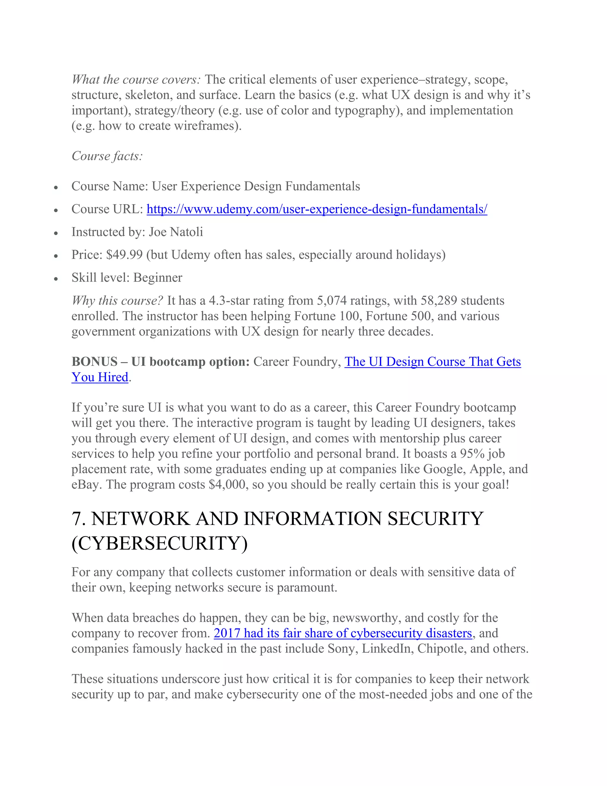 What the course covers: The critical elements of user experience–strategy, scope,
structure, skeleton, and surface. Learn the basics (e.g. what UX design is and why it’s
important), strategy/theory (e.g. use of color and typography), and implementation
(e.g. how to create wireframes).
Course facts:
 Course Name: User Experience Design Fundamentals
 Course URL: https://www.udemy.com/user-experience-design-fundamentals/
 Instructed by: Joe Natoli
 Price: $49.99 (but Udemy often has sales, especially around holidays)
 Skill level: Beginner
Why this course? It has a 4.3-star rating from 5,074 ratings, with 58,289 students
enrolled. The instructor has been helping Fortune 100, Fortune 500, and various
government organizations with UX design for nearly three decades.
BONUS – UI bootcamp option: Career Foundry, The UI Design Course That Gets
You Hired.
If you’re sure UI is what you want to do as a career, this Career Foundry bootcamp
will get you there. The interactive program is taught by leading UI designers, takes
you through every element of UI design, and comes with mentorship plus career
services to help you refine your portfolio and personal brand. It boasts a 95% job
placement rate, with some graduates ending up at companies like Google, Apple, and
eBay. The program costs $4,000, so you should be really certain this is your goal!
7. NETWORK AND INFORMATION SECURITY
(CYBERSECURITY)
For any company that collects customer information or deals with sensitive data of
their own, keeping networks secure is paramount.
When data breaches do happen, they can be big, newsworthy, and costly for the
company to recover from. 2017 had its fair share of cybersecurity disasters, and
companies famously hacked in the past include Sony, LinkedIn, Chipotle, and others.
These situations underscore just how critical it is for companies to keep their network
security up to par, and make cybersecurity one of the most-needed jobs and one of the
 