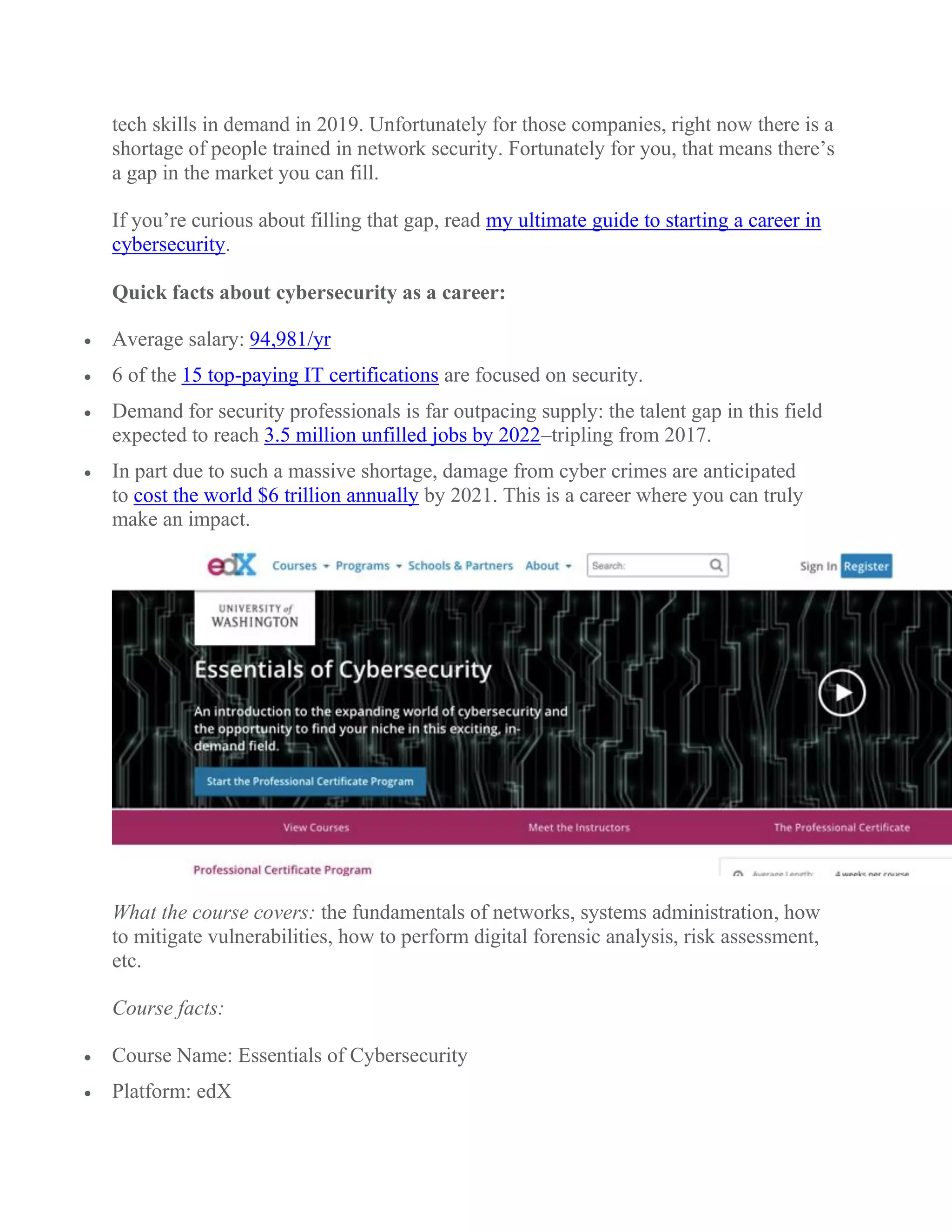 tech skills in demand in 2019. Unfortunately for those companies, right now there is a
shortage of people trained in network security. Fortunately for you, that means there’s
a gap in the market you can fill.
If you’re curious about filling that gap, read my ultimate guide to starting a career in
cybersecurity.
Quick facts about cybersecurity as a career:
 Average salary: 94,981/yr
 6 of the 15 top-paying IT certifications are focused on security.
 Demand for security professionals is far outpacing supply: the talent gap in this field
expected to reach 3.5 million unfilled jobs by 2022–tripling from 2017.
 In part due to such a massive shortage, damage from cyber crimes are anticipated
to cost the world $6 trillion annually by 2021. This is a career where you can truly
make an impact.
What the course covers: the fundamentals of networks, systems administration, how
to mitigate vulnerabilities, how to perform digital forensic analysis, risk assessment,
etc.
Course facts:
 Course Name: Essentials of Cybersecurity
 Platform: edX
 