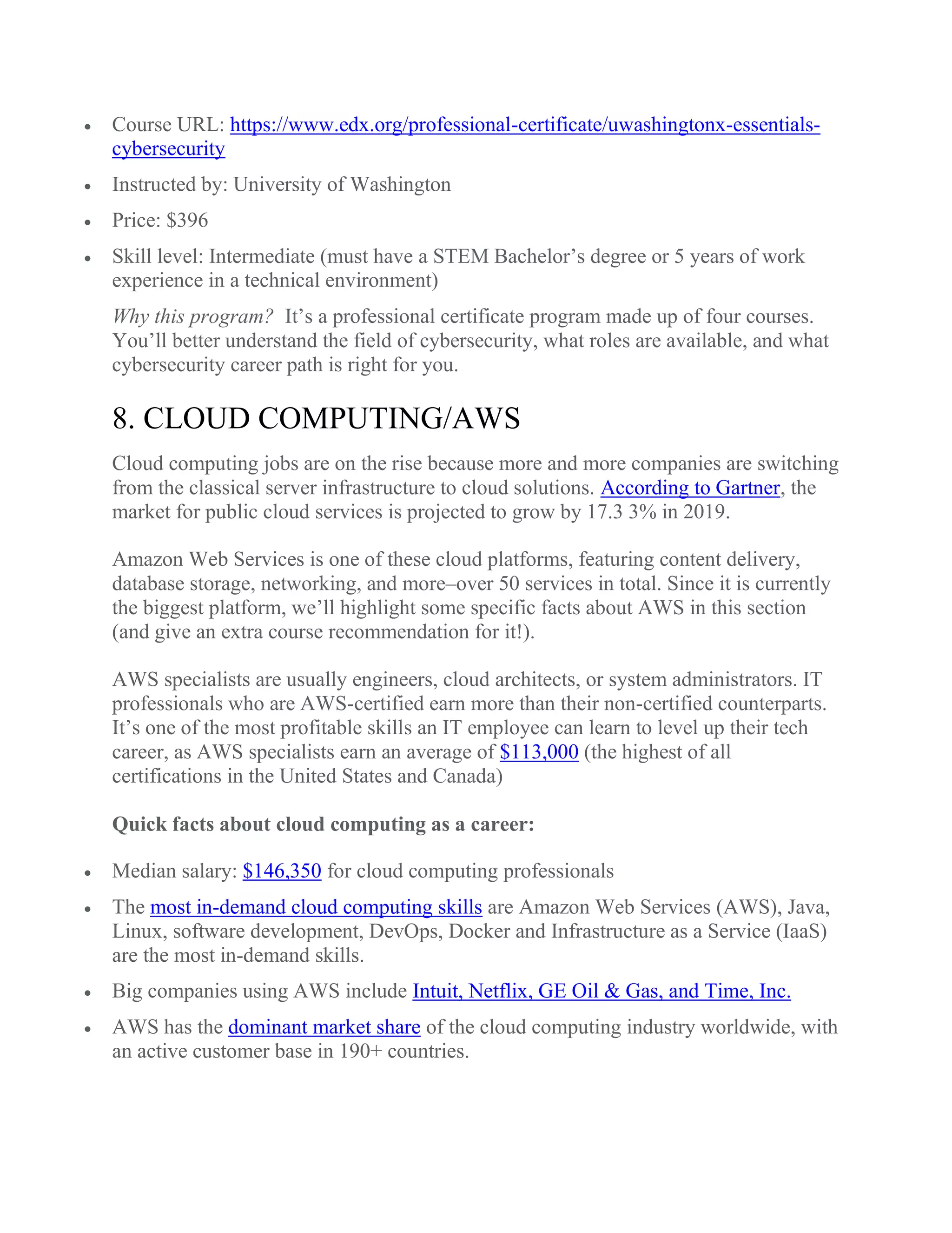  Course URL: https://www.edx.org/professional-certificate/uwashingtonx-essentials-
cybersecurity
 Instructed by: University of Washington
 Price: $396
 Skill level: Intermediate (must have a STEM Bachelor’s degree or 5 years of work
experience in a technical environment)
Why this program? It’s a professional certificate program made up of four courses.
You’ll better understand the field of cybersecurity, what roles are available, and what
cybersecurity career path is right for you.
8. CLOUD COMPUTING/AWS
Cloud computing jobs are on the rise because more and more companies are switching
from the classical server infrastructure to cloud solutions. According to Gartner, the
market for public cloud services is projected to grow by 17.3 3% in 2019.
Amazon Web Services is one of these cloud platforms, featuring content delivery,
database storage, networking, and more–over 50 services in total. Since it is currently
the biggest platform, we’ll highlight some specific facts about AWS in this section
(and give an extra course recommendation for it!).
AWS specialists are usually engineers, cloud architects, or system administrators. IT
professionals who are AWS-certified earn more than their non-certified counterparts.
It’s one of the most profitable skills an IT employee can learn to level up their tech
career, as AWS specialists earn an average of $113,000 (the highest of all
certifications in the United States and Canada)
Quick facts about cloud computing as a career:
 Median salary: $146,350 for cloud computing professionals
 The most in-demand cloud computing skills are Amazon Web Services (AWS), Java,
Linux, software development, DevOps, Docker and Infrastructure as a Service (IaaS)
are the most in-demand skills.
 Big companies using AWS include Intuit, Netflix, GE Oil & Gas, and Time, Inc.
 AWS has the dominant market share of the cloud computing industry worldwide, with
an active customer base in 190+ countries.
 