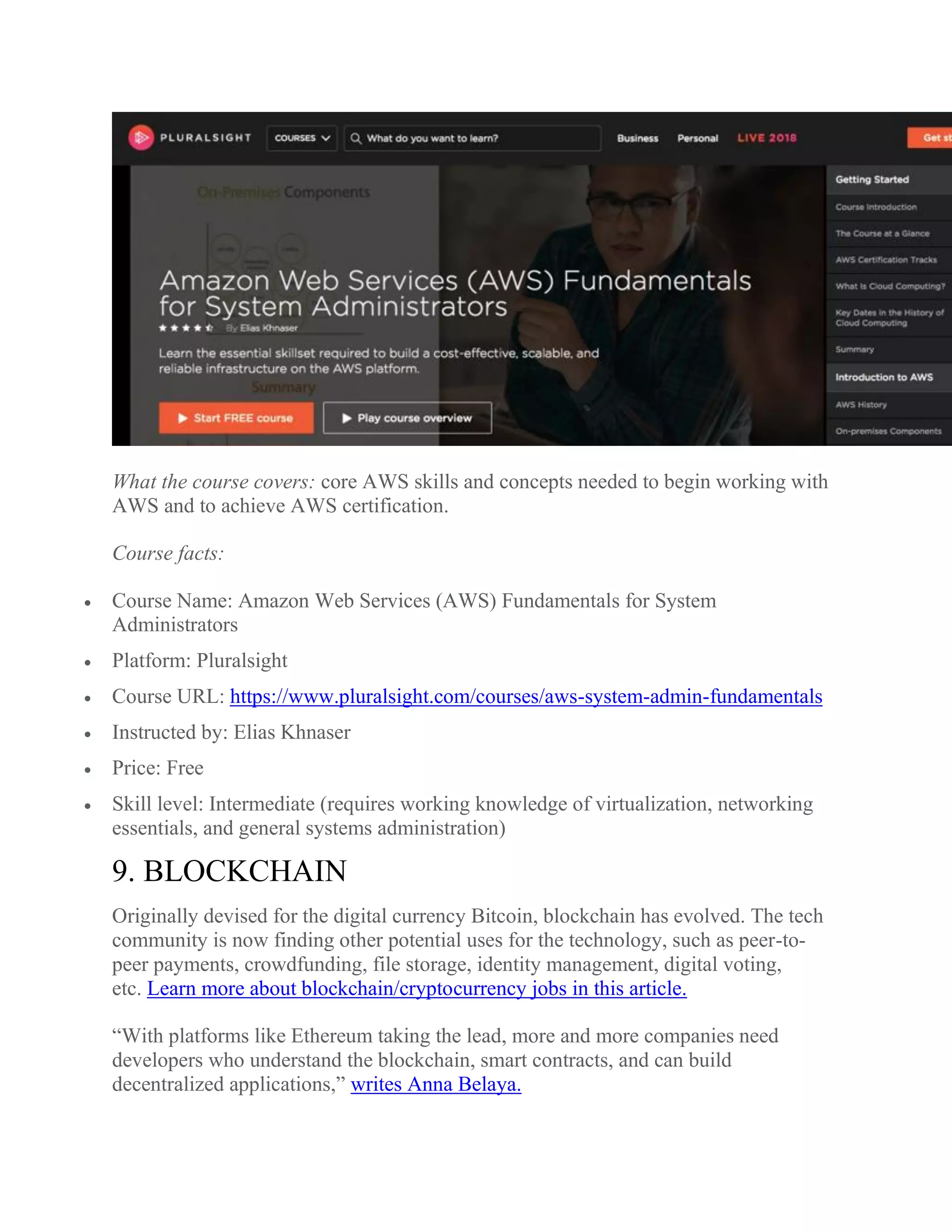 What the course covers: core AWS skills and concepts needed to begin working with
AWS and to achieve AWS certification.
Course facts:
 Course Name: Amazon Web Services (AWS) Fundamentals for System
Administrators
 Platform: Pluralsight
 Course URL: https://www.pluralsight.com/courses/aws-system-admin-fundamentals
 Instructed by: Elias Khnaser
 Price: Free
 Skill level: Intermediate (requires working knowledge of virtualization, networking
essentials, and general systems administration)
9. BLOCKCHAIN
Originally devised for the digital currency Bitcoin, blockchain has evolved. The tech
community is now finding other potential uses for the technology, such as peer-to-
peer payments, crowdfunding, file storage, identity management, digital voting,
etc. Learn more about blockchain/cryptocurrency jobs in this article.
“With platforms like Ethereum taking the lead, more and more companies need
developers who understand the blockchain, smart contracts, and can build
decentralized applications,” writes Anna Belaya.
 