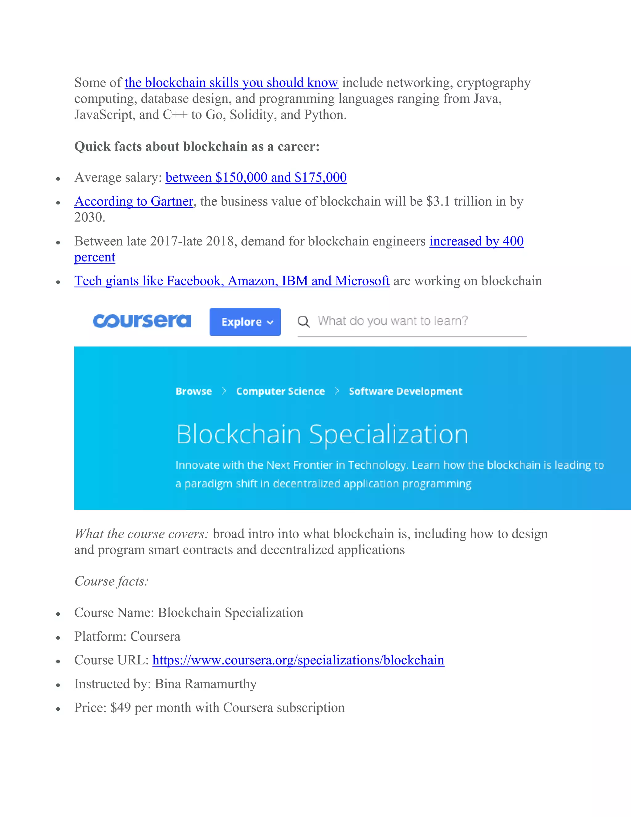 Some of the blockchain skills you should know include networking, cryptography
computing, database design, and programming languages ranging from Java,
JavaScript, and C++ to Go, Solidity, and Python.
Quick facts about blockchain as a career:
 Average salary: between $150,000 and $175,000
 According to Gartner, the business value of blockchain will be $3.1 trillion in by
2030.
 Between late 2017-late 2018, demand for blockchain engineers increased by 400
percent
 Tech giants like Facebook, Amazon, IBM and Microsoft are working on blockchain
What the course covers: broad intro into what blockchain is, including how to design
and program smart contracts and decentralized applications
Course facts:
 Course Name: Blockchain Specialization
 Platform: Coursera
 Course URL: https://www.coursera.org/specializations/blockchain
 Instructed by: Bina Ramamurthy
 Price: $49 per month with Coursera subscription
 