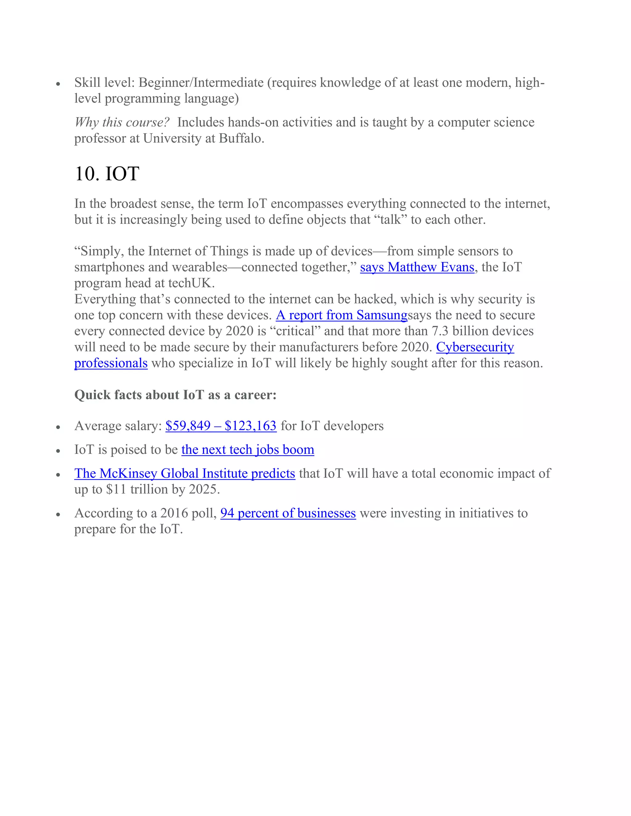  Skill level: Beginner/Intermediate (requires knowledge of at least one modern, high-
level programming language)
Why this course? Includes hands-on activities and is taught by a computer science
professor at University at Buffalo.
10. IOT
In the broadest sense, the term IoT encompasses everything connected to the internet,
but it is increasingly being used to define objects that “talk” to each other.
“Simply, the Internet of Things is made up of devices—from simple sensors to
smartphones and wearables—connected together,” says Matthew Evans, the IoT
program head at techUK.
Everything that’s connected to the internet can be hacked, which is why security is
one top concern with these devices. A report from Samsungsays the need to secure
every connected device by 2020 is “critical” and that more than 7.3 billion devices
will need to be made secure by their manufacturers before 2020. Cybersecurity
professionals who specialize in IoT will likely be highly sought after for this reason.
Quick facts about IoT as a career:
 Average salary: $59,849 – $123,163 for IoT developers
 IoT is poised to be the next tech jobs boom
 The McKinsey Global Institute predicts that IoT will have a total economic impact of
up to $11 trillion by 2025.
 According to a 2016 poll, 94 percent of businesses were investing in initiatives to
prepare for the IoT.
 