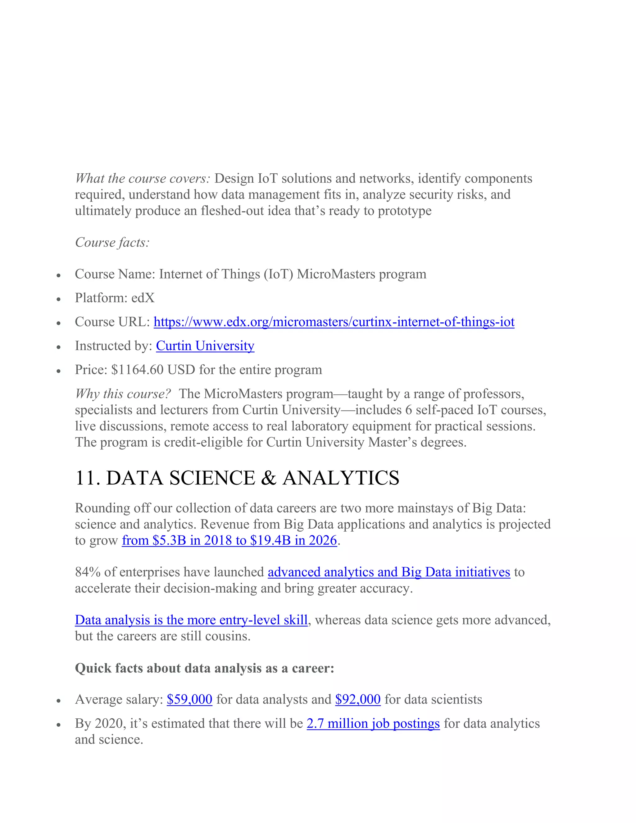 What the course covers: Design IoT solutions and networks, identify components
required, understand how data management fits in, analyze security risks, and
ultimately produce an fleshed-out idea that’s ready to prototype
Course facts:
 Course Name: Internet of Things (IoT) MicroMasters program
 Platform: edX
 Course URL: https://www.edx.org/micromasters/curtinx-internet-of-things-iot
 Instructed by: Curtin University
 Price: $1164.60 USD for the entire program
Why this course? The MicroMasters program—taught by a range of professors,
specialists and lecturers from Curtin University—includes 6 self-paced IoT courses,
live discussions, remote access to real laboratory equipment for practical sessions.
The program is credit-eligible for Curtin University Master’s degrees.
11. DATA SCIENCE & ANALYTICS
Rounding off our collection of data careers are two more mainstays of Big Data:
science and analytics. Revenue from Big Data applications and analytics is projected
to grow from $5.3B in 2018 to $19.4B in 2026.
84% of enterprises have launched advanced analytics and Big Data initiatives to
accelerate their decision-making and bring greater accuracy.
Data analysis is the more entry-level skill, whereas data science gets more advanced,
but the careers are still cousins.
Quick facts about data analysis as a career:
 Average salary: $59,000 for data analysts and $92,000 for data scientists
 By 2020, it’s estimated that there will be 2.7 million job postings for data analytics
and science.
 