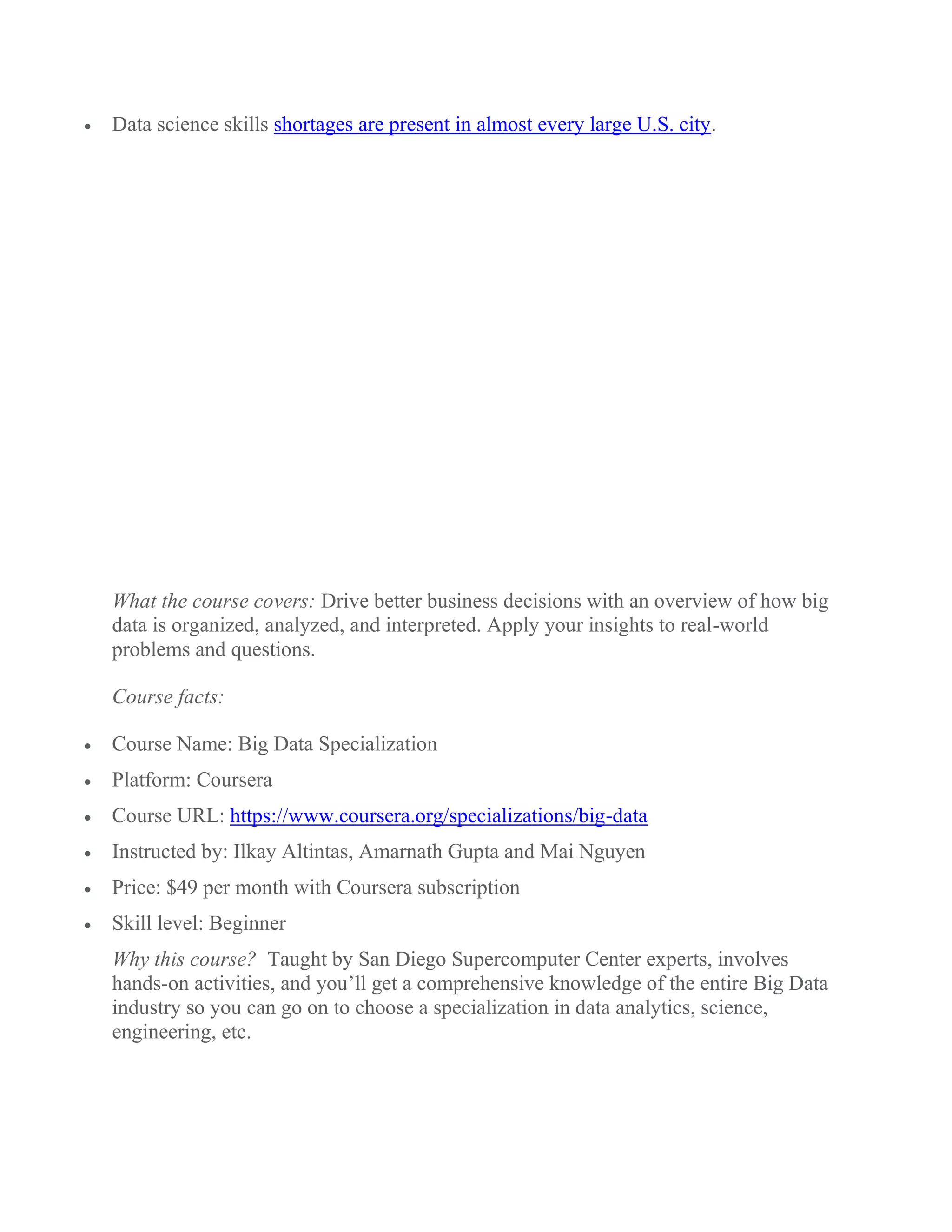  Data science skills shortages are present in almost every large U.S. city.
What the course covers: Drive better business decisions with an overview of how big
data is organized, analyzed, and interpreted. Apply your insights to real-world
problems and questions.
Course facts:
 Course Name: Big Data Specialization
 Platform: Coursera
 Course URL: https://www.coursera.org/specializations/big-data
 Instructed by: Ilkay Altintas, Amarnath Gupta and Mai Nguyen
 Price: $49 per month with Coursera subscription
 Skill level: Beginner
Why this course? Taught by San Diego Supercomputer Center experts, involves
hands-on activities, and you’ll get a comprehensive knowledge of the entire Big Data
industry so you can go on to choose a specialization in data analytics, science,
engineering, etc.
 