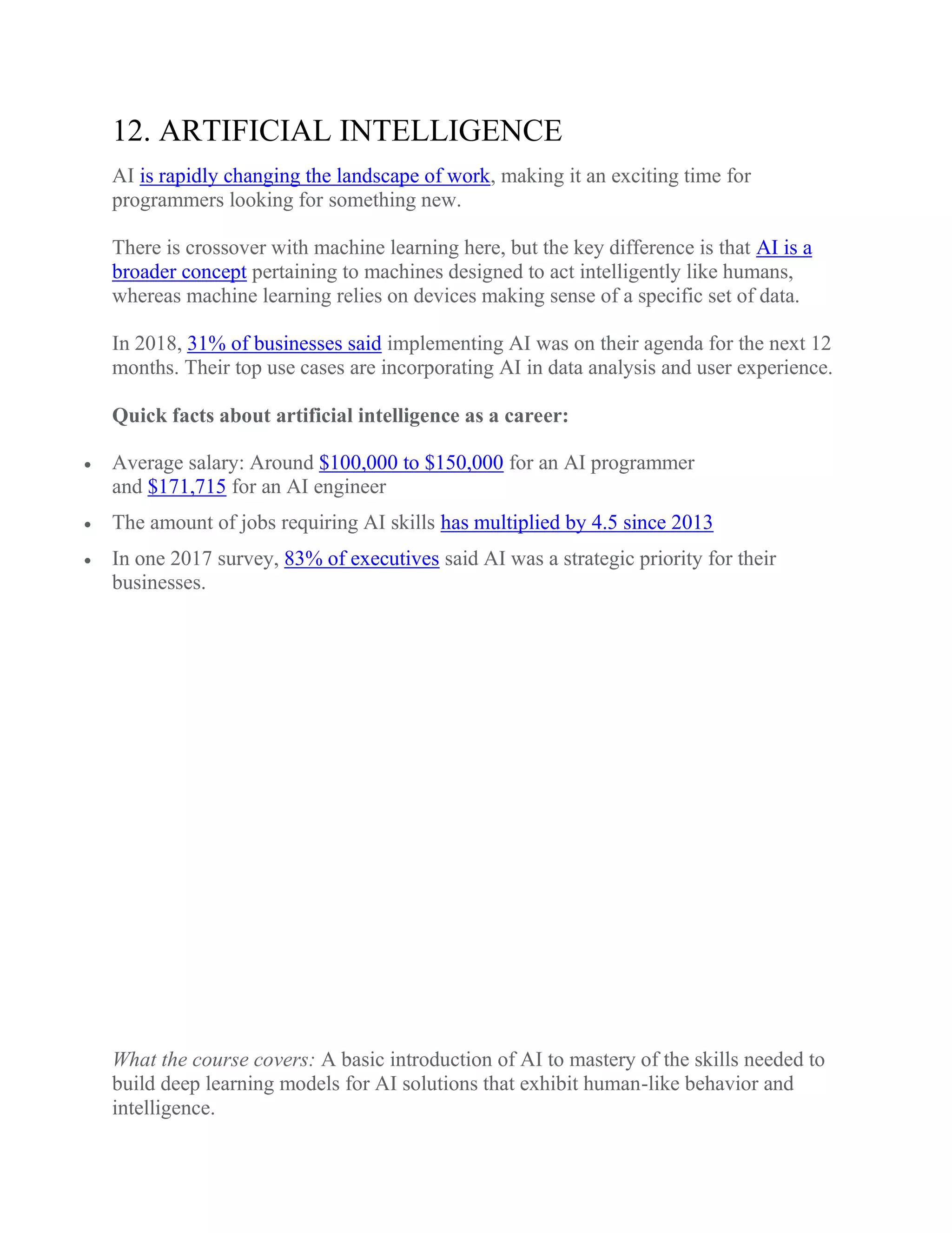 12. ARTIFICIAL INTELLIGENCE
AI is rapidly changing the landscape of work, making it an exciting time for
programmers looking for something new.
There is crossover with machine learning here, but the key difference is that AI is a
broader concept pertaining to machines designed to act intelligently like humans,
whereas machine learning relies on devices making sense of a specific set of data.
In 2018, 31% of businesses said implementing AI was on their agenda for the next 12
months. Their top use cases are incorporating AI in data analysis and user experience.
Quick facts about artificial intelligence as a career:
 Average salary: Around $100,000 to $150,000 for an AI programmer
and $171,715 for an AI engineer
 The amount of jobs requiring AI skills has multiplied by 4.5 since 2013
 In one 2017 survey, 83% of executives said AI was a strategic priority for their
businesses.
What the course covers: A basic introduction of AI to mastery of the skills needed to
build deep learning models for AI solutions that exhibit human-like behavior and
intelligence.
 