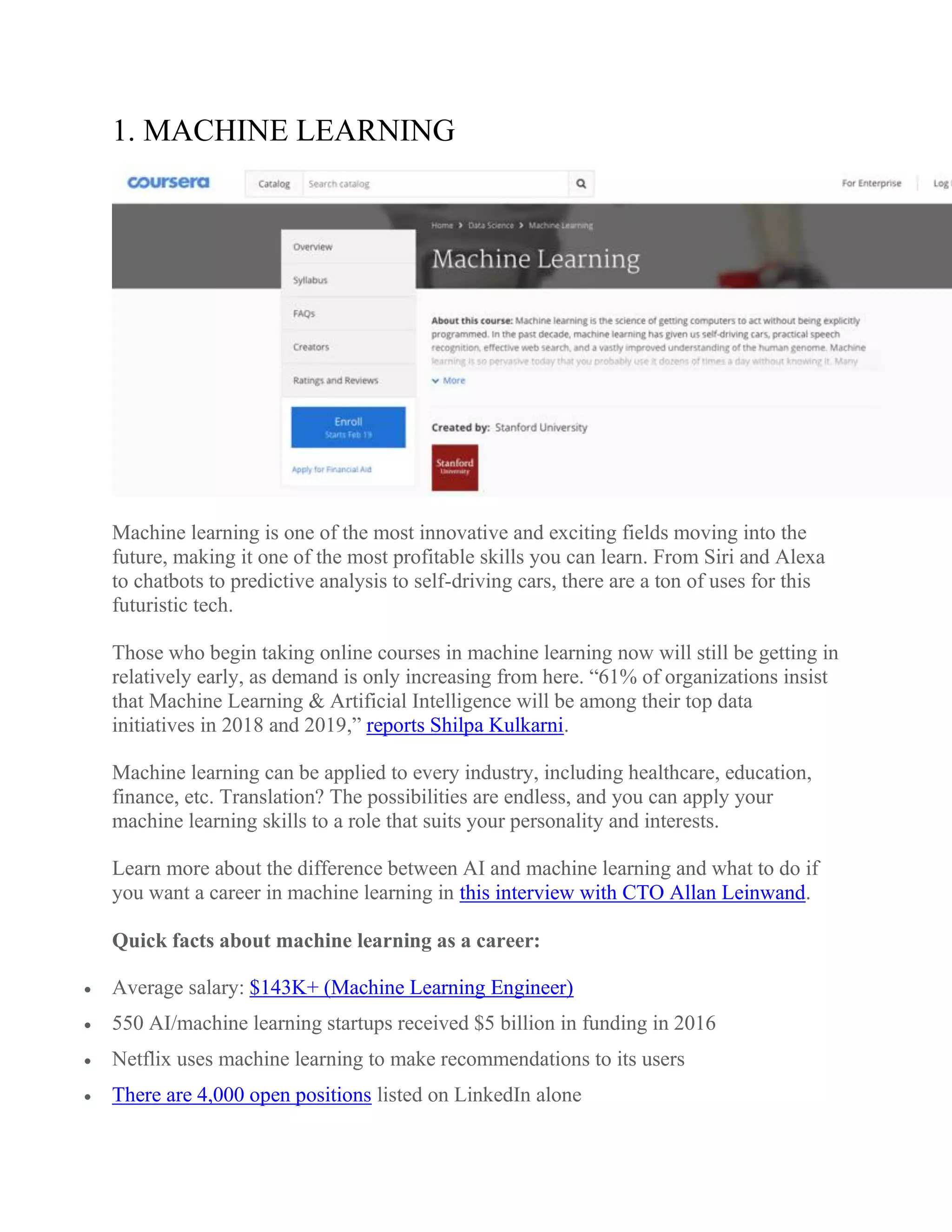 1. MACHINE LEARNING
Machine learning is one of the most innovative and exciting fields moving into the
future, making it one of the most profitable skills you can learn. From Siri and Alexa
to chatbots to predictive analysis to self-driving cars, there are a ton of uses for this
futuristic tech.
Those who begin taking online courses in machine learning now will still be getting in
relatively early, as demand is only increasing from here. “61% of organizations insist
that Machine Learning & Artificial Intelligence will be among their top data
initiatives in 2018 and 2019,” reports Shilpa Kulkarni.
Machine learning can be applied to every industry, including healthcare, education,
finance, etc. Translation? The possibilities are endless, and you can apply your
machine learning skills to a role that suits your personality and interests.
Learn more about the difference between AI and machine learning and what to do if
you want a career in machine learning in this interview with CTO Allan Leinwand.
Quick facts about machine learning as a career:
 Average salary: $143K+ (Machine Learning Engineer)
 550 AI/machine learning startups received $5 billion in funding in 2016
 Netflix uses machine learning to make recommendations to its users
 There are 4,000 open positions listed on LinkedIn alone
 