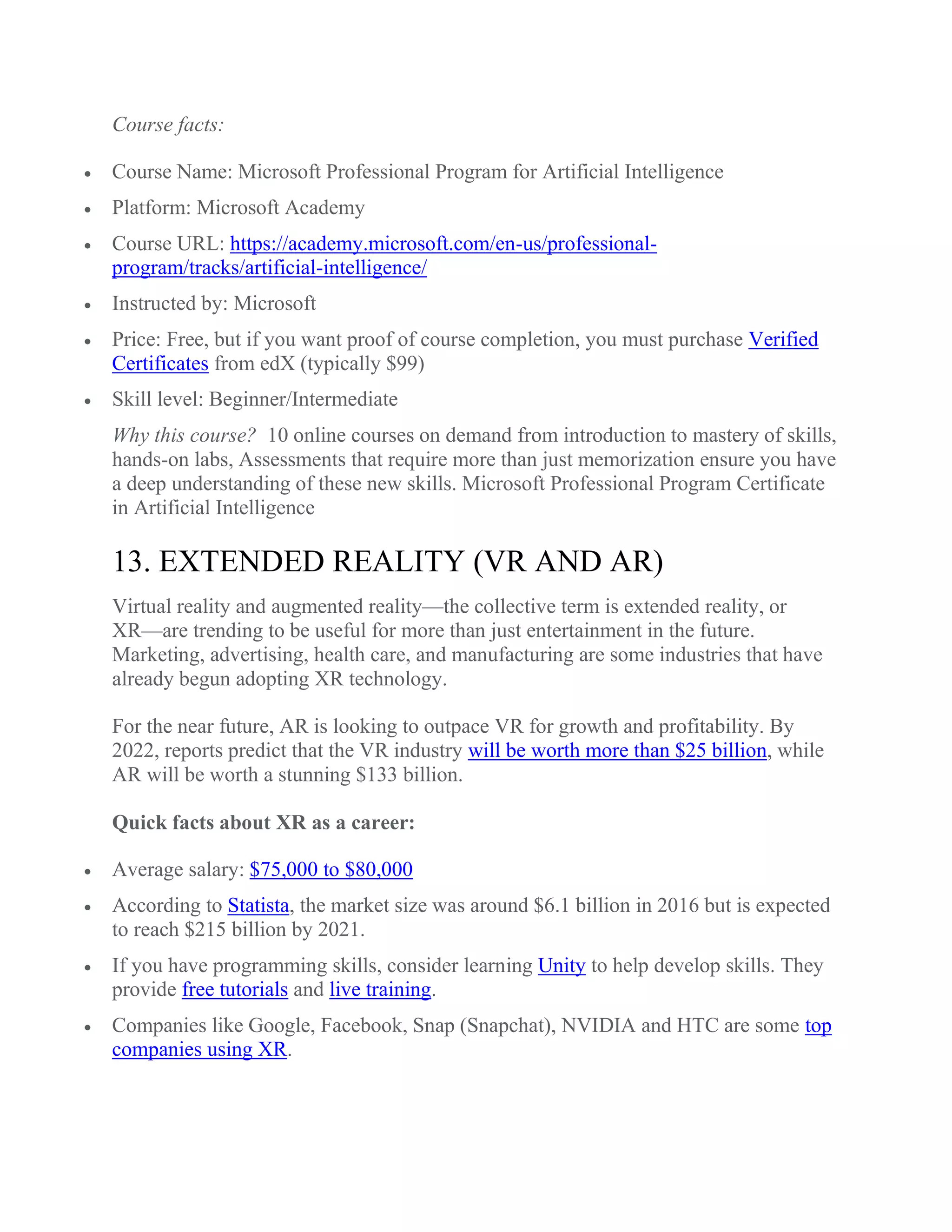 Course facts:
 Course Name: Microsoft Professional Program for Artificial Intelligence
 Platform: Microsoft Academy
 Course URL: https://academy.microsoft.com/en-us/professional-
program/tracks/artificial-intelligence/
 Instructed by: Microsoft
 Price: Free, but if you want proof of course completion, you must purchase Verified
Certificates from edX (typically $99)
 Skill level: Beginner/Intermediate
Why this course? 10 online courses on demand from introduction to mastery of skills,
hands-on labs, Assessments that require more than just memorization ensure you have
a deep understanding of these new skills. Microsoft Professional Program Certificate
in Artificial Intelligence
13. EXTENDED REALITY (VR AND AR)
Virtual reality and augmented reality—the collective term is extended reality, or
XR—are trending to be useful for more than just entertainment in the future.
Marketing, advertising, health care, and manufacturing are some industries that have
already begun adopting XR technology.
For the near future, AR is looking to outpace VR for growth and profitability. By
2022, reports predict that the VR industry will be worth more than $25 billion, while
AR will be worth a stunning $133 billion.
Quick facts about XR as a career:
 Average salary: $75,000 to $80,000
 According to Statista, the market size was around $6.1 billion in 2016 but is expected
to reach $215 billion by 2021.
 If you have programming skills, consider learning Unity to help develop skills. They
provide free tutorials and live training.
 Companies like Google, Facebook, Snap (Snapchat), NVIDIA and HTC are some top
companies using XR.
 