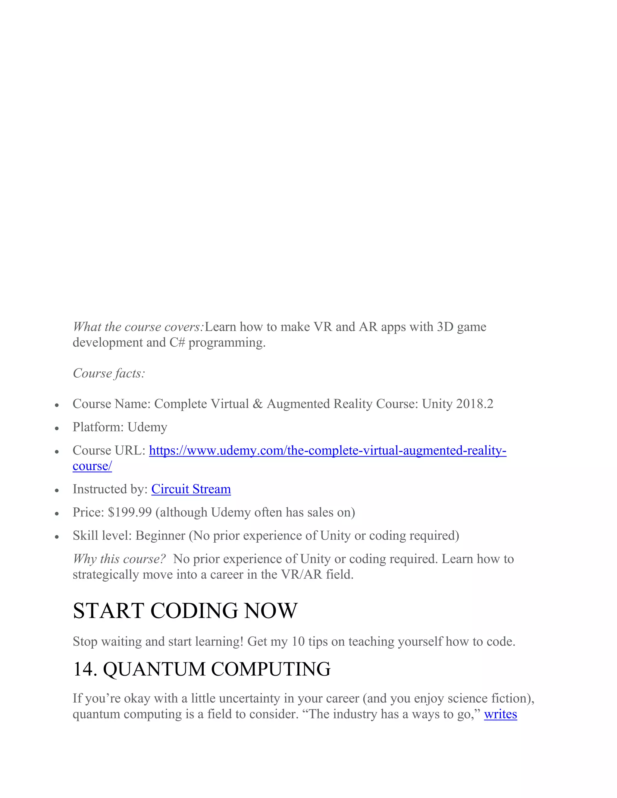 What the course covers:Learn how to make VR and AR apps with 3D game
development and C# programming.
Course facts:
 Course Name: Complete Virtual & Augmented Reality Course: Unity 2018.2
 Platform: Udemy
 Course URL: https://www.udemy.com/the-complete-virtual-augmented-reality-
course/
 Instructed by: Circuit Stream
 Price: $199.99 (although Udemy often has sales on)
 Skill level: Beginner (No prior experience of Unity or coding required)
Why this course? No prior experience of Unity or coding required. Learn how to
strategically move into a career in the VR/AR field.
START CODING NOW
Stop waiting and start learning! Get my 10 tips on teaching yourself how to code.
14. QUANTUM COMPUTING
If you’re okay with a little uncertainty in your career (and you enjoy science fiction),
quantum computing is a field to consider. “The industry has a ways to go,” writes
 