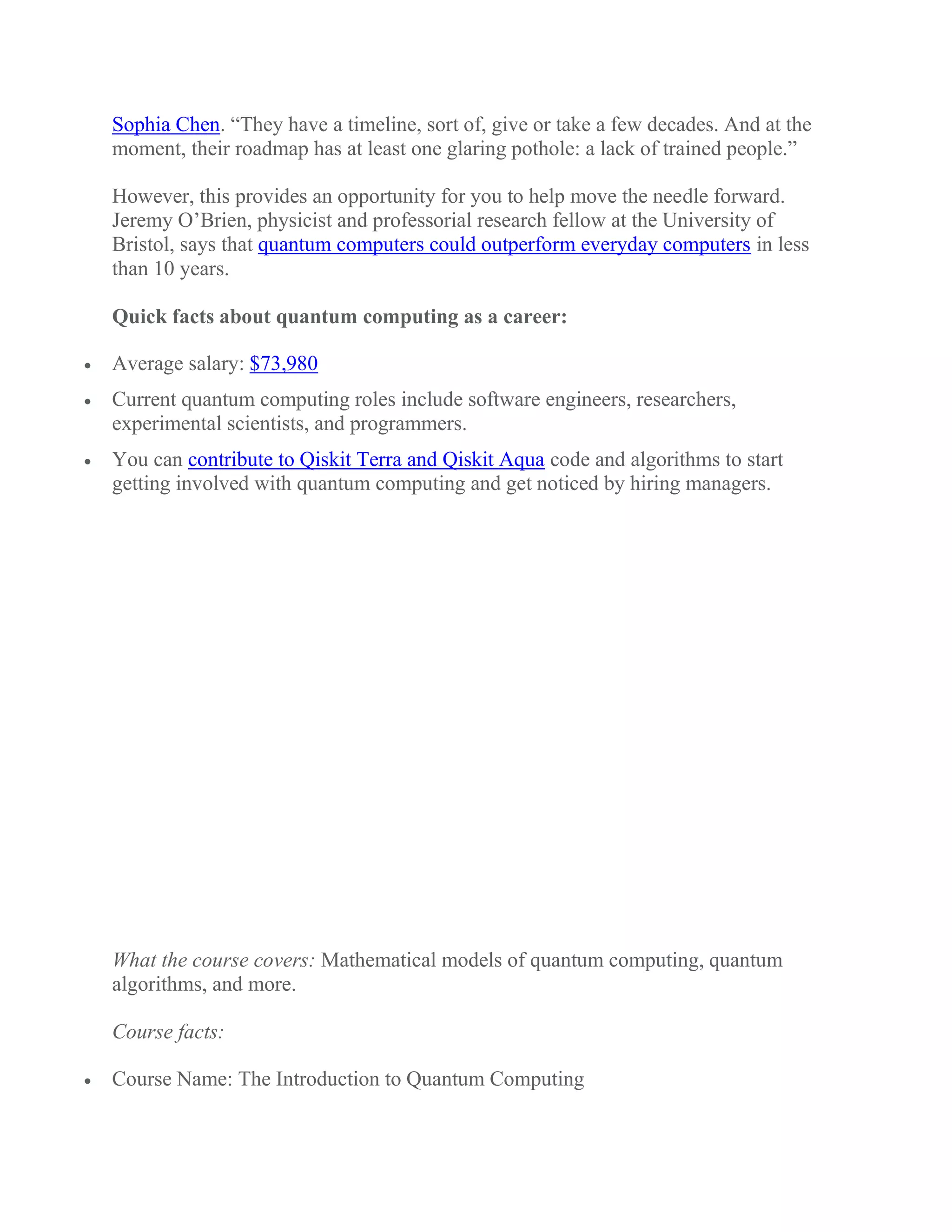 Sophia Chen. “They have a timeline, sort of, give or take a few decades. And at the
moment, their roadmap has at least one glaring pothole: a lack of trained people.”
However, this provides an opportunity for you to help move the needle forward.
Jeremy O’Brien, physicist and professorial research fellow at the University of
Bristol, says that quantum computers could outperform everyday computers in less
than 10 years.
Quick facts about quantum computing as a career:
 Average salary: $73,980
 Current quantum computing roles include software engineers, researchers,
experimental scientists, and programmers.
 You can contribute to Qiskit Terra and Qiskit Aqua code and algorithms to start
getting involved with quantum computing and get noticed by hiring managers.
What the course covers: Mathematical models of quantum computing, quantum
algorithms, and more.
Course facts:
 Course Name: The Introduction to Quantum Computing
 