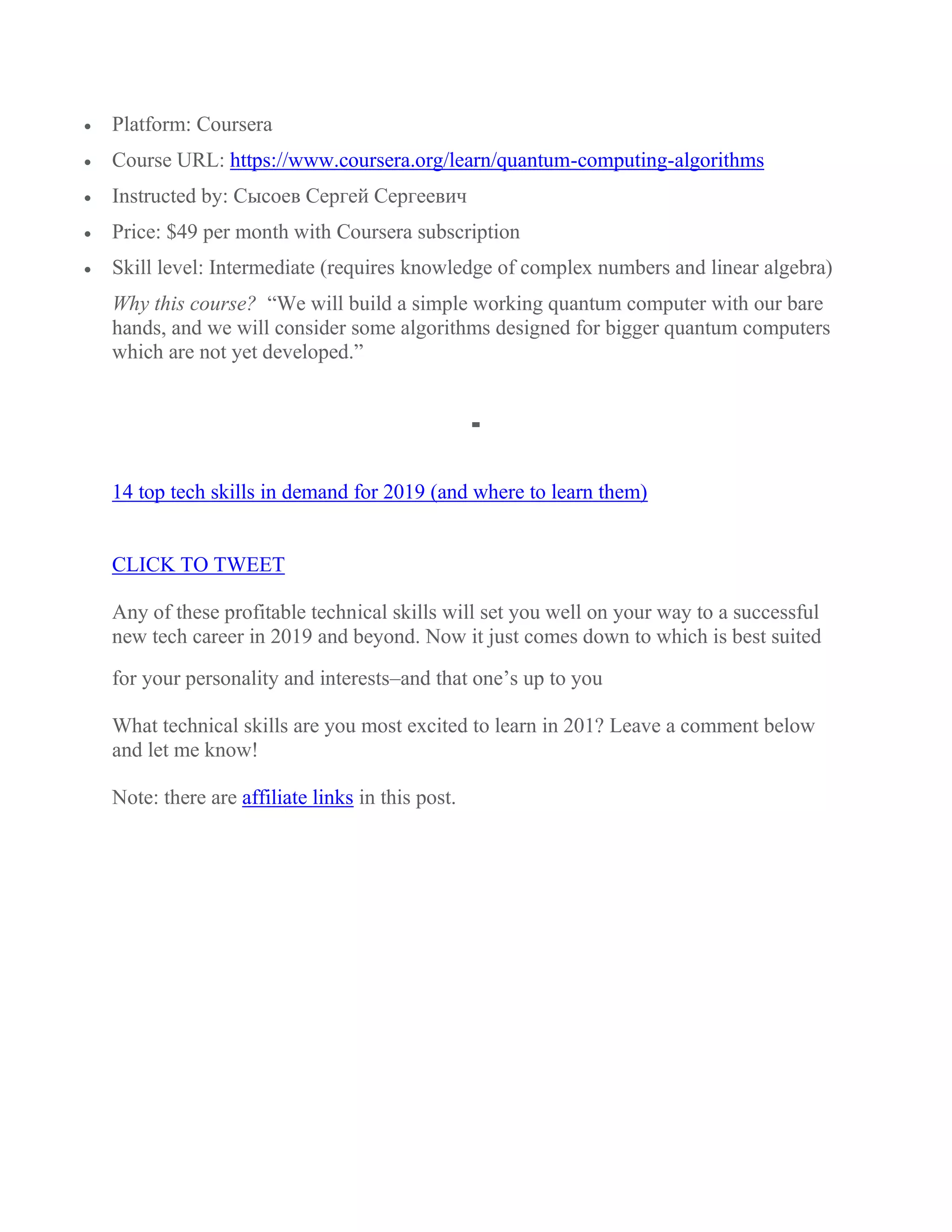  Platform: Coursera
 Course URL: https://www.coursera.org/learn/quantum-computing-algorithms
 Instructed by: Сысоев Сергей Сергеевич
 Price: $49 per month with Coursera subscription
 Skill level: Intermediate (requires knowledge of complex numbers and linear algebra)
Why this course? “We will build a simple working quantum computer with our bare
hands, and we will consider some algorithms designed for bigger quantum computers
which are not yet developed.”
14 top tech skills in demand for 2019 (and where to learn them)
CLICK TO TWEET
Any of these profitable technical skills will set you well on your way to a successful
new tech career in 2019 and beyond. Now it just comes down to which is best suited
for your personality and interests–and that one’s up to you
What technical skills are you most excited to learn in 201? Leave a comment below
and let me know!
Note: there are affiliate links in this post.
 