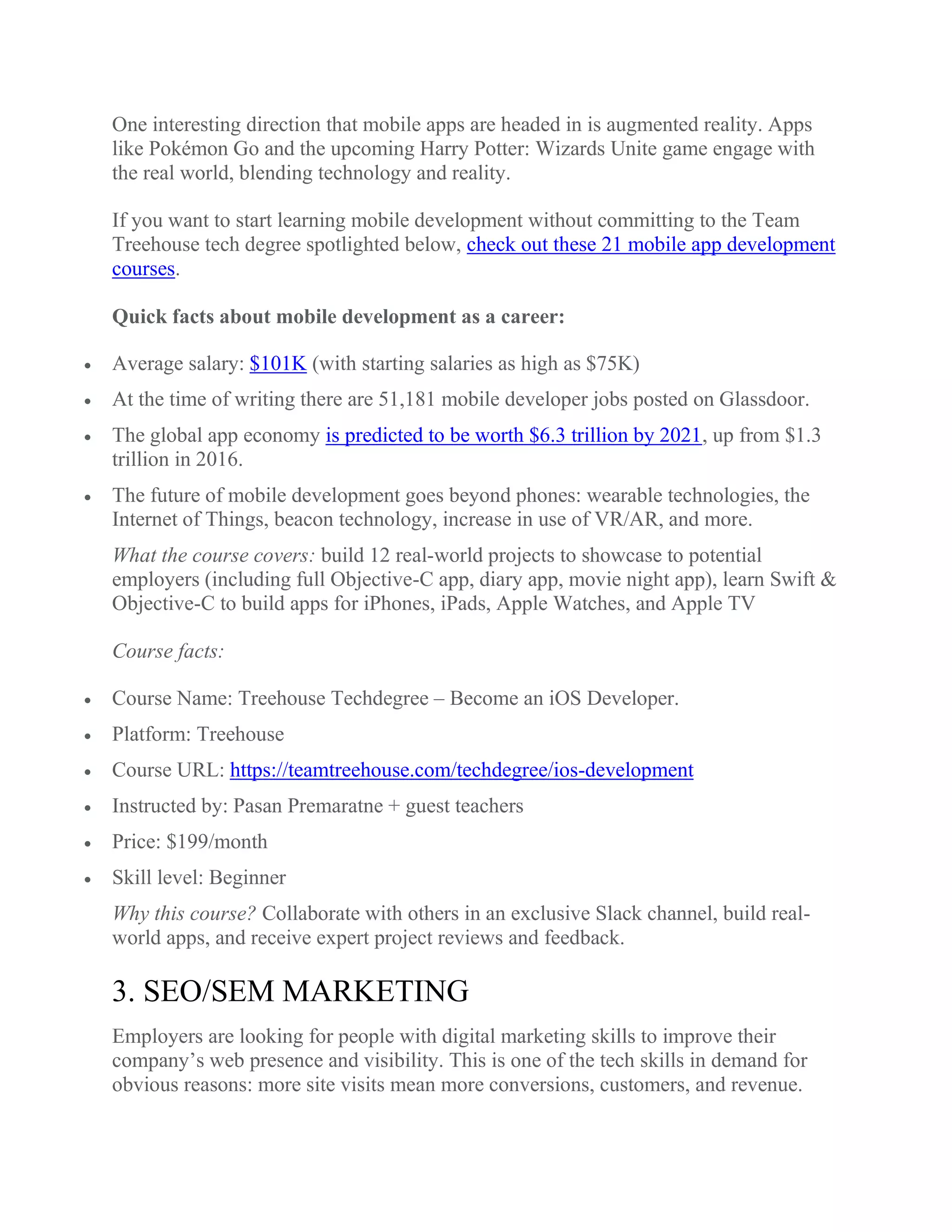 One interesting direction that mobile apps are headed in is augmented reality. Apps
like Pokémon Go and the upcoming Harry Potter: Wizards Unite game engage with
the real world, blending technology and reality.
If you want to start learning mobile development without committing to the Team
Treehouse tech degree spotlighted below, check out these 21 mobile app development
courses.
Quick facts about mobile development as a career:
 Average salary: $101K (with starting salaries as high as $75K)
 At the time of writing there are 51,181 mobile developer jobs posted on Glassdoor.
 The global app economy is predicted to be worth $6.3 trillion by 2021, up from $1.3
trillion in 2016.
 The future of mobile development goes beyond phones: wearable technologies, the
Internet of Things, beacon technology, increase in use of VR/AR, and more.
What the course covers: build 12 real-world projects to showcase to potential
employers (including full Objective-C app, diary app, movie night app), learn Swift &
Objective-C to build apps for iPhones, iPads, Apple Watches, and Apple TV
Course facts:
 Course Name: Treehouse Techdegree – Become an iOS Developer.
 Platform: Treehouse
 Course URL: https://teamtreehouse.com/techdegree/ios-development
 Instructed by: Pasan Premaratne + guest teachers
 Price: $199/month
 Skill level: Beginner
Why this course? Collaborate with others in an exclusive Slack channel, build real-
world apps, and receive expert project reviews and feedback.
3. SEO/SEM MARKETING
Employers are looking for people with digital marketing skills to improve their
company’s web presence and visibility. This is one of the tech skills in demand for
obvious reasons: more site visits mean more conversions, customers, and revenue.
 