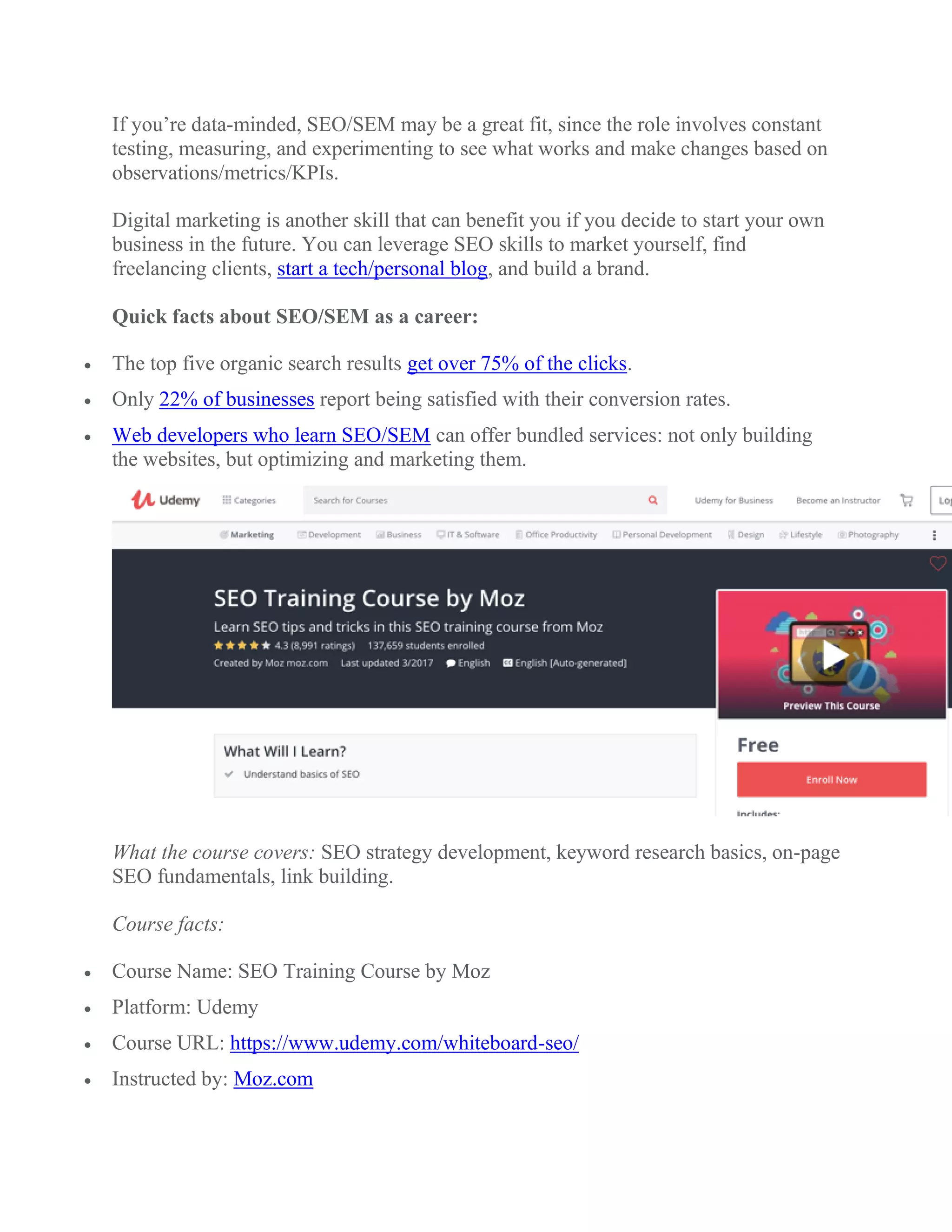 If you’re data-minded, SEO/SEM may be a great fit, since the role involves constant
testing, measuring, and experimenting to see what works and make changes based on
observations/metrics/KPIs.
Digital marketing is another skill that can benefit you if you decide to start your own
business in the future. You can leverage SEO skills to market yourself, find
freelancing clients, start a tech/personal blog, and build a brand.
Quick facts about SEO/SEM as a career:
 The top five organic search results get over 75% of the clicks.
 Only 22% of businesses report being satisfied with their conversion rates.
 Web developers who learn SEO/SEM can offer bundled services: not only building
the websites, but optimizing and marketing them.
What the course covers: SEO strategy development, keyword research basics, on-page
SEO fundamentals, link building.
Course facts:
 Course Name: SEO Training Course by Moz
 Platform: Udemy
 Course URL: https://www.udemy.com/whiteboard-seo/
 Instructed by: Moz.com
 