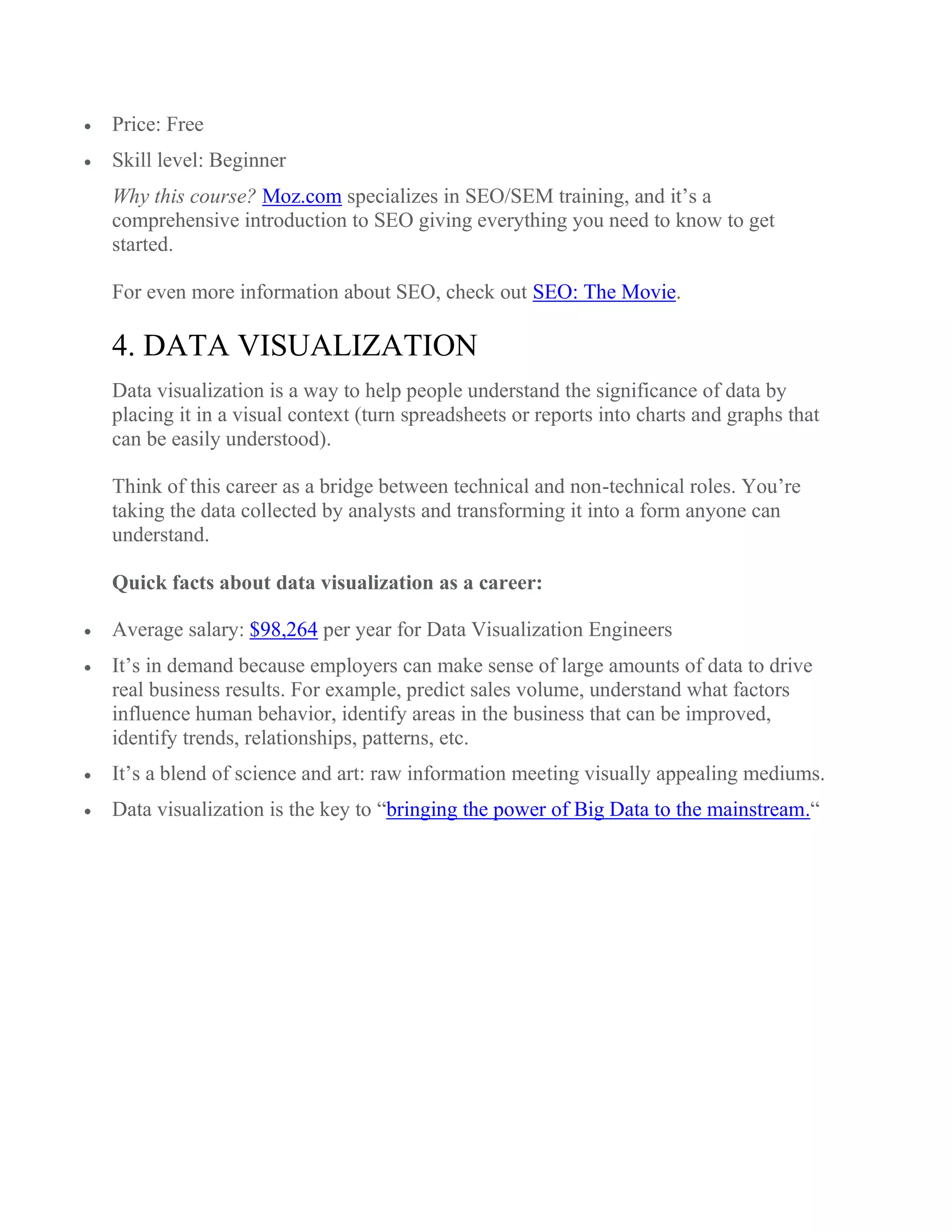  Price: Free
 Skill level: Beginner
Why this course? Moz.com specializes in SEO/SEM training, and it’s a
comprehensive introduction to SEO giving everything you need to know to get
started.
For even more information about SEO, check out SEO: The Movie.
4. DATA VISUALIZATION
Data visualization is a way to help people understand the significance of data by
placing it in a visual context (turn spreadsheets or reports into charts and graphs that
can be easily understood).
Think of this career as a bridge between technical and non-technical roles. You’re
taking the data collected by analysts and transforming it into a form anyone can
understand.
Quick facts about data visualization as a career:
 Average salary: $98,264 per year for Data Visualization Engineers
 It’s in demand because employers can make sense of large amounts of data to drive
real business results. For example, predict sales volume, understand what factors
influence human behavior, identify areas in the business that can be improved,
identify trends, relationships, patterns, etc.
 It’s a blend of science and art: raw information meeting visually appealing mediums.
 Data visualization is the key to “bringing the power of Big Data to the mainstream.“
 