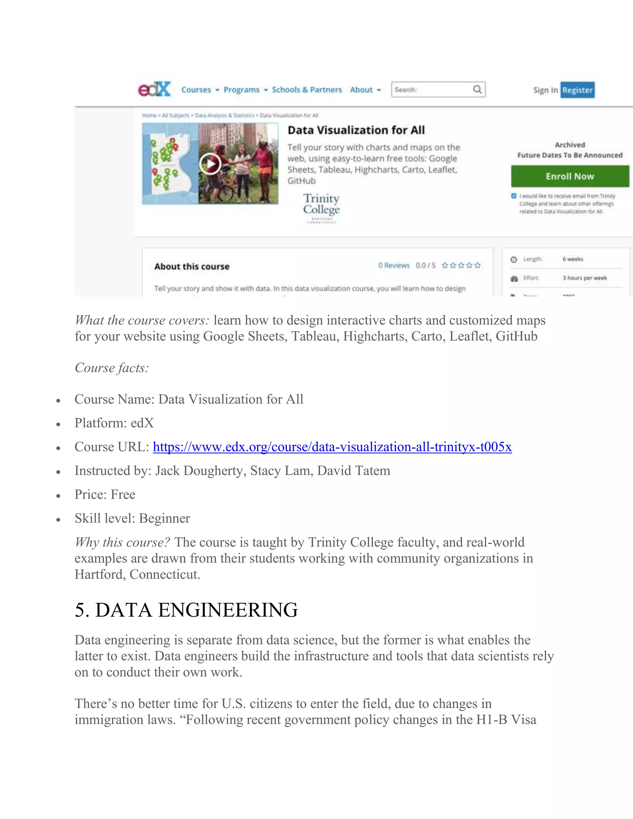 What the course covers: learn how to design interactive charts and customized maps
for your website using Google Sheets, Tableau, Highcharts, Carto, Leaflet, GitHub
Course facts:
 Course Name: Data Visualization for All
 Platform: edX
 Course URL: https://www.edx.org/course/data-visualization-all-trinityx-t005x
 Instructed by: Jack Dougherty, Stacy Lam, David Tatem
 Price: Free
 Skill level: Beginner
Why this course? The course is taught by Trinity College faculty, and real-world
examples are drawn from their students working with community organizations in
Hartford, Connecticut.
5. DATA ENGINEERING
Data engineering is separate from data science, but the former is what enables the
latter to exist. Data engineers build the infrastructure and tools that data scientists rely
on to conduct their own work.
There’s no better time for U.S. citizens to enter the field, due to changes in
immigration laws. “Following recent government policy changes in the H1-B Visa
 
