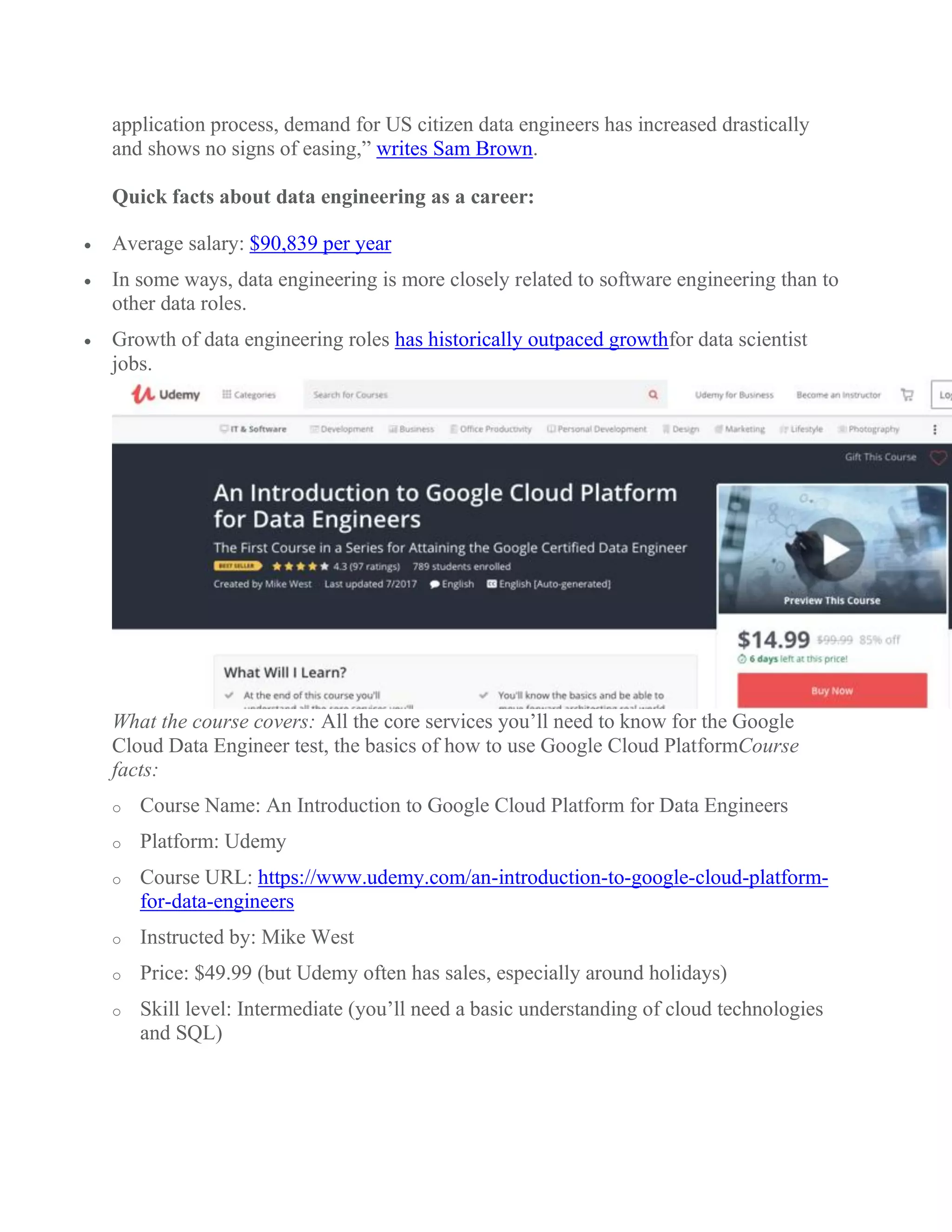 application process, demand for US citizen data engineers has increased drastically
and shows no signs of easing,” writes Sam Brown.
Quick facts about data engineering as a career:
 Average salary: $90,839 per year
 In some ways, data engineering is more closely related to software engineering than to
other data roles.
 Growth of data engineering roles has historically outpaced growthfor data scientist
jobs.
What the course covers: All the core services you’ll need to know for the Google
Cloud Data Engineer test, the basics of how to use Google Cloud PlatformCourse
facts:
o Course Name: An Introduction to Google Cloud Platform for Data Engineers
o Platform: Udemy
o Course URL: https://www.udemy.com/an-introduction-to-google-cloud-platform-
for-data-engineers
o Instructed by: Mike West
o Price: $49.99 (but Udemy often has sales, especially around holidays)
o Skill level: Intermediate (you’ll need a basic understanding of cloud technologies
and SQL)
 