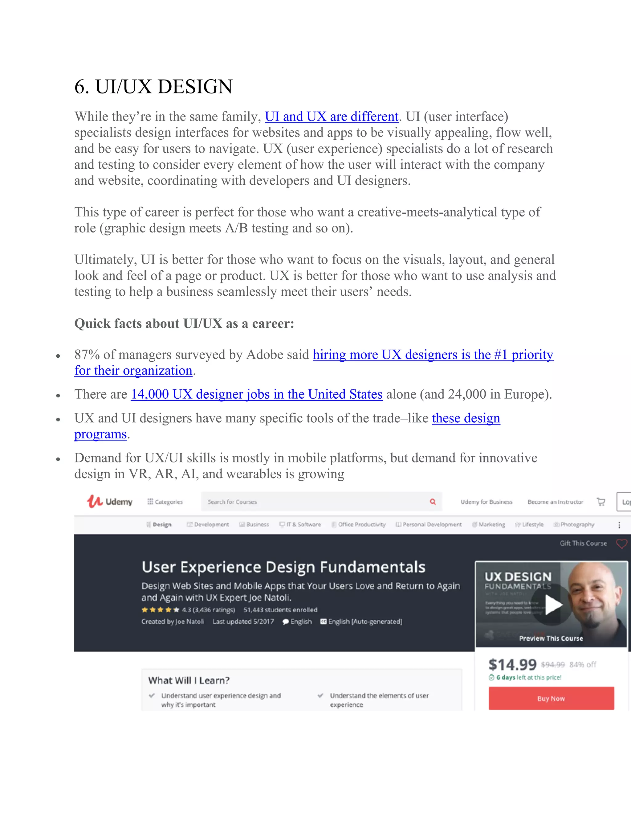 6. UI/UX DESIGN
While they’re in the same family, UI and UX are different. UI (user interface)
specialists design interfaces for websites and apps to be visually appealing, flow well,
and be easy for users to navigate. UX (user experience) specialists do a lot of research
and testing to consider every element of how the user will interact with the company
and website, coordinating with developers and UI designers.
This type of career is perfect for those who want a creative-meets-analytical type of
role (graphic design meets A/B testing and so on).
Ultimately, UI is better for those who want to focus on the visuals, layout, and general
look and feel of a page or product. UX is better for those who want to use analysis and
testing to help a business seamlessly meet their users’ needs.
Quick facts about UI/UX as a career:
 87% of managers surveyed by Adobe said hiring more UX designers is the #1 priority
for their organization.
 There are 14,000 UX designer jobs in the United States alone (and 24,000 in Europe).
 UX and UI designers have many specific tools of the trade–like these design
programs.
 Demand for UX/UI skills is mostly in mobile platforms, but demand for innovative
design in VR, AR, AI, and wearables is growing
 