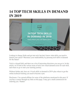 14 TOP TECH SKILLS IN DEMAND
IN 2019
Looking to change fields and get into tech, but don’t know what skills you need to
launch your career? Maximize your marketability by pursuing tech skills in demand
for the future!
Tech is a broad field, and there are a lot of interesting directions you can go in. In this
article, we’ll look at the various areas of tech, how much demand exists for each skill,
and where to go to start your learning journey.
Without further ado, here are 14 tech skills in demand in 2019–plus where to get the
online technical training you need to become a pro.
Disclosure: I’m a proud affiliate for some of the platforms mentioned in this post. If
you buy a course through my links on this page, I may get a small commission for
referring you. Thanks!
 