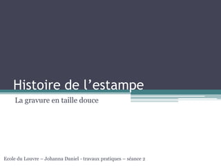 Histoire de l’estampe
La gravure en taille douce
Ecole du Louvre – Johanna Daniel - travaux pratiques – séance 2
 